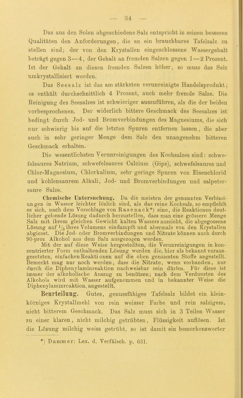 Das aus den Solen abgeschiedene Salz entspricht in seinen besseren Qualitllten den Anforderungen, die an ein brauchbares Tafelsalz zu stellen sind; der von den Krystallen eingeschlossene Wassergehalt beträgt gegen 3—4, der Gehalt an fremden Salzen gegen 1—2 Prozent. Ist der Gehalt an diesen fremden Salzen höher, so muss das Salz umkrystallisiert werden. Das Seesalz ist das am stärksten verunreinigte Handelsprodukt; es enthält durchschnittlich 4 Prozent, auch mehr fremde Salze. Die Reinigung des Seesalzes ist schwieriger auszuführen, als die der beiden vorbesprochenen. Der widerlich bittere Geschmack des Seesalzes ist bedingt durch Jod- und Bromverbindungen des Magnesiums, die sich nur schwierig bis auf die letzten Spuren entfernen lassen, die aber auch in sehr geringer Menge dem Salz den unangenehm bitteren Geschmack erhalten. Die wesentlichsten Verunreinigungen des Kochsalzes sind: schwe- felsaures Natrium, schwefelsaures Calcium (Gips), schwefelsaures und Chlor-Magnesium, Chlorkalium, sehr geringe Spuren von Eisenchlorid und kohlensaurem Alkali, Jod- und Bromverbindungen und salpeter- saure Salze. Clieinische Untersuchung'. Da die meisten der genannten Verbind- ungen in Wasser leichter löslich sind, als das reine Kochsalz, so empfiehlt es sich, nach dem Vorschlage von Rasenack*) eine, die Pieaktionen deut- licher gebende Lösung dadmxh herzustellen, dass man eine grössere Menge Salz mit ihrem gleichen Gewicht kalten Wassers auszieht, die abgegossene Lösung auf ^/^ ihres Volumens eindampft und abermals von den Krystallen abgiesst. Die Jod- oder Bromverbindungen und Nitrate können auch durch 90-proz. Alkohol aus dem Salz ausgezogen werden. Mit der auf diese Weise hergestellten, die Verunreinigungen in kon- zentrierter Form enthaltenden Lösung werden die, hier als bekannt voraus- gesetzten, einfachen Reakti onen auf die oben genannten Stoffe angestellt. Bemerkt mag nur noch werden, dass die Nitrate, wenn vorhanden, nur durch die Diphenylaminreaktion nacliweisbar sein dürfen. Für diese ist immer der alkoholische Auszug zu benützen; nach dem Verdunsten des Alkohols wird mit Wasser aufgenommen und in bekannter Weise die Diphenylaminreaktion, angestellt. Beurteilung. Gutes, genussfähiges Tafelsalz bildet ein klein- körniges Krystallmehl von rein weisser Farbe und rein salzigem, nicht bitterem Geschmack. Das Salz muss sich in 3 Teilen Wasser zu einer klaren,. nicht milchig getrübten, Flüssigkeit auflösen. Ist die Lösung milchig weiss getrübt, so ist damit ein bemerkenswerter •) Damm er: Lex. d. Verfälsch, p. 631.