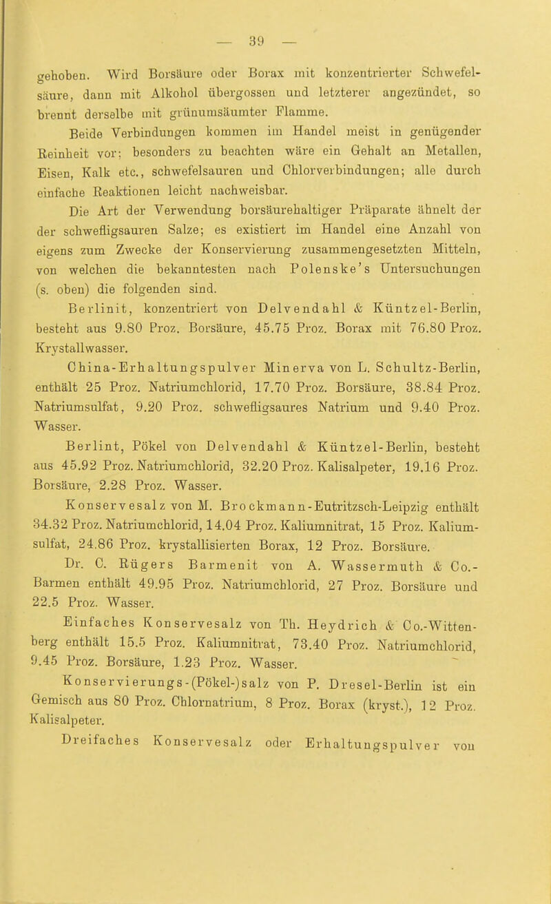 »behoben. Wii-d Borsäure oder Borax mit konzentrierter Schwefel- säure, dann mit Alkohol Übergossen und letzterer angezündet, so brennt derselbe mit grünumsäumter Flamme. Beide Verbindungen kommen im Handel meist in genügender Reinheit vor: besonders zu beachten wäre ein Gehalt an Metallen, Eisen, Kalk etc., schwefelsauren und Chlorverbindungen; alle durch einfache Reaktionen leicht nachweisbar. Die Art der Verwendung borsäurehaltiger Präparate ähnelt der der schwefligsauren Salze; es existiert im Handel eine Anzahl von eigens zum Zwecke der Konservierung zusammengesetzten Mitteln, von welchen die bekanntesten nach Polenske's Untersuchungen (s. oben) die folgenden sind. Berlinit, konzentriert von Delvendahl & Küntzel-Berlin, besteht aus 9.80 Proz. Borsäure, 45.75 Proz. Borax mit 76.80 Proz. Krystallwasser. China-Erhaltungspulver Minerva von L. Schultz-Berlin, enthält 25 Proz. Natriumchlorid, 17.70 Proz. Borsäure, 38.84 Proz. Natriumsulfat, 9.20 Proz. schwefligsaures Natrium und 9.40 Proz. Wasser. Berlint, Pökel von Delvendahl & Küntzel-Berlin, besteht aus 45.92 Proz. Natriumchiorid, 32.20 Proz. Kalisalpeter, 19.16 Proz. Borsäure, 2.28 Proz. Wasser. Konservesalz von M. Brockmann-Eutritzsch-Leipzig enthält 34.32 Proz. Natriumchlorid, 14.04 Proz. Kaliumnitrat, 15 Proz. Kalium- sulfat, 24.86 Proz. krystallisierten Borax, 12 Proz. Borsäure. Dr. C. Rügers Barmenit von A. Wassermiith & Cc- Barmen enthält 49.95 Proz. Natriumchlorid, 27 Proz. Borsäure und 22.5 Proz. Wasser. Einfaches Konservesalz von Th. Heydrich & Co.-Witten- berg enthält 15.5 Proz. Kaliumnitrat, 73.40 Proz. Natriumchlorid, 9.45 Proz. Borsäure, 1.23 Proz. Wasser. Konservierungs-(Pökel-)salz von P. Dresel-Berlin ist ein Gemisch aus 80 Proz. Chlornatrium, 8 Proz. Borax (kryst.), 1 2 Proz. Kalisalpeter. Dreifaches Konservesalz oder Erhaltungspulver von