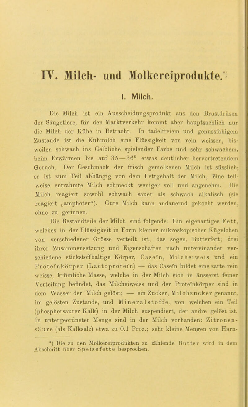 IV. Milch- und Molkereiprotlukte.*^ i. Milch. Die Milch ist ein Ausscheidungsprodukt aus den Brustdrüsen der Säugetiere, für den Mai'ktverkehr kommt aber hauptsächlich nur die Milch der Kühe in Betracht. In tadelfreiem und genussfähigem Zustande ist die Kuhmilch eine Flüssigkeit von rein weisser, bis- weilen schwach ins Gelbliche spielender Farbe und sehr schwachem, beim Erwärmen bis auf 35 — 36'' etwas deutlicher hervortretendem Geruch. Der Geschmack der frisch gemolkenen Milch ist süsslich: er ist zum Teil abhängig von dem Fettgehalt der Milch, 6ine teil- weise entrahmte Milch schmeckt weniger voll und angenehm. Die Milch reagiert sowohl schwach sauer als schwach alkalisch (sie reagiert „amphoter). Gute Milch kann andauernd gekocht werden, ohne zu gerinnen. Die Bestandteile der Milch sind folgende: Ein eigenartiges Fett, welches in der Flüssigkeit in Form kleiner mikroskopischer Kügelchen von verschiedener Grösse verteilt ist, das sogen. Butterfett; drei ihrer Zusammensetzung und Eigenschaften nach untereinander ver- schiedene stickstoffhaltige Körper, Casei'n, Milcheiweis und ein Proteinkörper (Lactoprotein) — das Casein bildet eine zarte rein weisse, krümliche Masse, welche in der Milch sich in äusserst feiner Verteilung befindet, das Milcheiweiss und der Proteinkörper sind in dem Wasser der Milch gelöst; — ein Zucker, Milchzucker genannt, im gelösten Zustande, und Mineralstoffe, von welchen ein Teil (phosphorsaurer Kalk) in der Milch suspendiert, der andre gelöst ist. In untergeordneter Menge sind in der Milch vorhanden: Zitronen- säure (als Kalksalz) etwa zu 0.1 Proz.; sehr kleine Mengen von Harn- *) Die zu den Molkereiprodukten zu zählende Butter wird in dem Abschnitt über Speisefette besprochen.