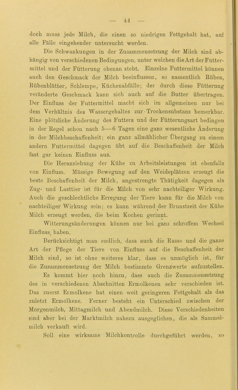 (loch luuss jede Milch, die einen so niedi'igen Fettgehalt hat, auf alle Fälle eingehender untersucht werden. Die Schwankungen in der Zusammensetzung der Milch sind ab- hängig von verschiedenen Bedingungen, unter welchen die Art der Futter- mittel und der Fütterung obenan steht. Einzelne Futtermittel können auch den Geschmack der Milch beeinflussen, so namentlich Rüben, Rübenblätter, Schlempe, Küchenabfälle; der durch diese Fütterung veränderte Geschmack kann sich auch auf die Butter übertragen. Der Einfluss der Futtermittel macht sich im allgemeinen nur bei dem Verhältnis des Wassergehaltes zur ■ Trockensubstanz bemerkbar. Eine plötzliche Änderung des Futters und der Fütterungsart bedingen in der Regel schon nach 5—6 Tagen eine ganz wesentliche Änderung in der Milchbeschalfenheit: ein ganz allmählicher Übergang zu einem andern Futtermittel dagegen übt auf die Beschaffenheit der Milch fast gar keinen Einfluss aus. Die Heranziehung der Kühe zu Arbeitsleistungen ist ebenfalls von Einfluss. Massige Bewegung auf den Weideplätzen erzeugt die beste Beschaffenheit der Milch, angestrengte Thätigkeit dagegen als Zug- und Lasttier ist für die Milch von sehr nachteiliger Wirkung. Auch die geschlechtliche Erregung der Tiere kann für die Milch von nachteiliger Wirkung sein; es kann während der Brunstzeit der Kühe Milch erzeugt werden, die beim Kochen gerinnt. Witterungsänderungen können nur bei ganz schroffem Wechsel Einfluss, haben. Berücksichtigt man endlich, dass auch die Rasse und die ganze Art der Pflege der Tiere von Einfluss auf die Beschaffenheit der Milch sind, so ist ohne weiteres klar, dass es unmöglich ist, für die Zusammensetzung der Milch bestimmte Grenzwerte aufzustellen. Es kommt hier noch hinzu, dass auch die Zusammensetzung des in verschiedenen Abschnitten Ermolkenen sehr verschieden ist. Das zuerst Eimolkene hat einen weit geringeren Fettgehalt als das zuletzt Ermolkene. Ferner besteht ein Unterschied zwischen der Morgenmilch, Mittagmilch und Abendmilch. Diese Verschiedenheiten sind aber bei der Marktmilch nahezu ausgeglichen, die als Sammel- milch verkauft wird. Soll eine wirksame Milchkontrolle durchgeführt werden, so