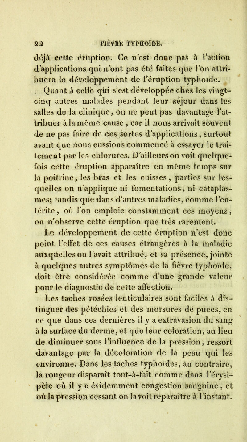 déjà cette éruption. Ce n est donc pas à faction dapplications qui n’ont pas été faites que Ion attri- buera le développement de l’éruption typhoïde. , Quant à celle qui s’est développée chez les vingt- cinq autres malades pendant leur séjour dans les salles de la clinique, on ne peut pas davantage l’at- tribuer à la meme cause , car il nous arrivait souvent de ne pas faire de ces sortes d’applications, surtout avant que nous eussions commencé à essayer le trai- tement par les chlorures. D’ailleurs on voit quelque- fois cette éruption apparaître en même temps sur la poitrine, les bras et les cuisses, parties sur les- quelles on n’appiique ni fomentations, ni cataplas- mes; tandis que dans d’autres maladies, comme l’en- térite , où l’on emploie constamment ces moyens, on n’ohserve cette éruption que très rarement. Le développement de cette éruption n’est donc point l’efl'et de ces causes étrangères à la maladie auxquelles on l’avait attribué, et sa présence, jointe à quelques autres symptômes de la fièvre typhoïde, doit être considérée comme d’une grande valeur pour le diagnostic de celte affection. Les taches rosées lenticulaires sont faciles à dis- tinguer des pétéchies et des morsures de puces, en ce que dans ces dernières il y a extravasion du sang à la surface du derme, et que leur coloration, au lieu de diminuer sous l’influence de la pression, ressort davantage par la décoloration de la peau qui les environne. Dans les taches typhoïdes, au contraire, la rougeur disparaît tout—à—fait comme dans l’érysi- pèle où il y a évidemment congestion sanguine, et où la pression cessant on la voit reparaître à l’instant.