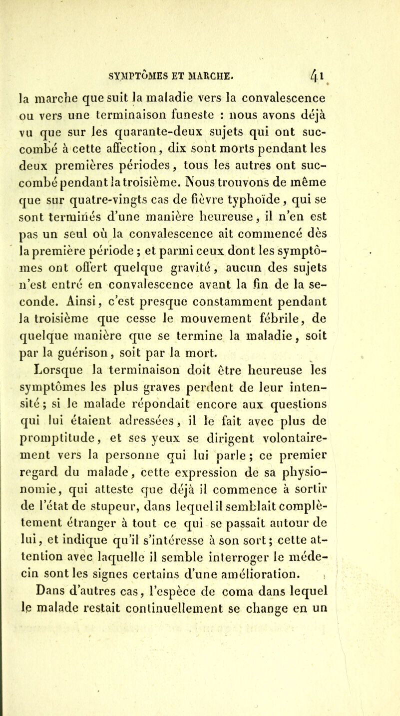 ♦ la marche que suit la maladie vers la convalescence ou vers une terminaison funeste : nous avons déjà vu que sur les quarante-deux sujets qui ont suc- combé à cette affection, dix sont morts pendant les deux premières périodes, tous les autres ont suc- combé pendant la troisième. Nous trouvons de même que sur quatre-vingts cas de fièvre typhoïde, qui se sont terminés d'une manière heureuse, il n'en est pas un seul où la convalescence ait commencé dès la première période ; et parmi ceux dont les symptô- mes ont offert quelque gravité, aucun des sujets n’est entré en convalescence avant la fin de la se- conde. Ainsi, c'est presque constamment pendant la troisième que cesse le mouvement fébrile, de quelque manière que se termine la maladie, soit par la guérison, soit par la mort. Lorsque la terminaison doit être heureuse les symptômes les plus graves perdent de leur inten- sité ; si le malade répondait encore aux questions qui lui étaient adressées, il le fait avec plus de promptitude, et ses yeux se dirigent volontaire- ment vers la personne qui lui parle ; ce premier regard du malade, cette expression de sa physio- nomie, qui atteste que déjà il commence à sortir de l’état de stupeur, dans lequel il semblait complè- tement étranger à tout ce qui se passait autour de lui, et indique qu’il s'intéresse à son sort; cette at- tention avec laquelle il semble interroger le méde- cin sont les signes certains d’une amélioration. 5 Dans d’autres cas, l’espèce de coma dans lequel le malade restait continuellement se change en un