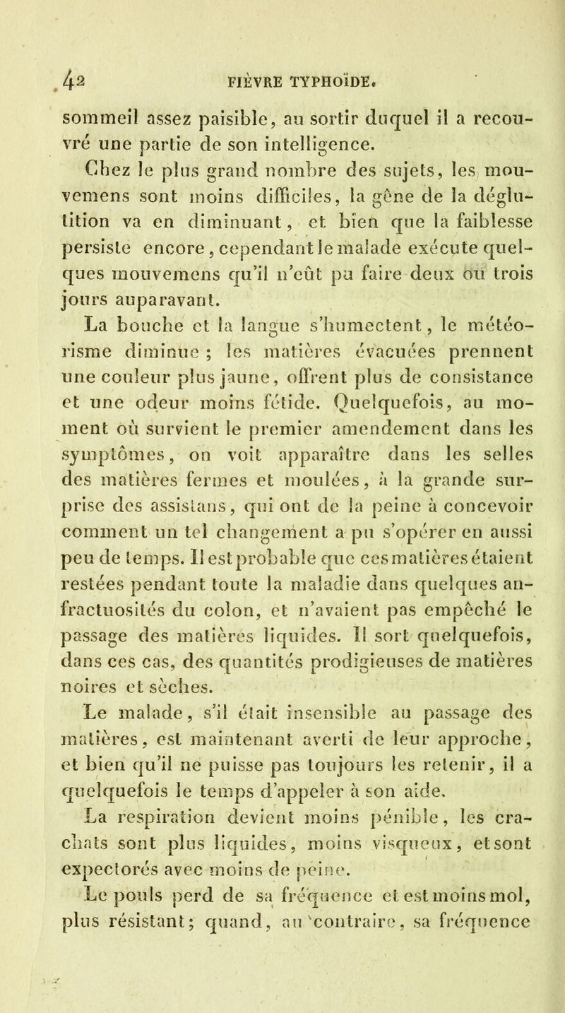 sommeil assez paisible, au sortir duquel il a recou- vré une partie de son intelligence. Chez le plus grand nombre des sujets, les, mou- vemens sont moins difficiles, la gêne de la déglu- tition va en diminuant, et bien que la faiblesse persiste encore , cependant le malade exécute quel- ques mouvemens qu’il n’eût pa faire deux ou trois jours auparavant. La bouche et la langue s’humectent, le météo- risme diminue ; les matières évacuées prennent une couleur plus jaune, offrent plus de consistance et une odeur moins fétide. Quelquefois, au mo- ment où survient le premier amendement dans les symptômes, on voit apparaître dans les selles des matières fermes et moulées, à la grande sur- prise des assistons, qui ont de la peine à concevoir comment un tel changement a pu s’opérer en aussi peu de temps. Il est probable que ces matières étaient restées pendant toute la maladie dans quelques an- fractuosités du colon, et n’avaient pas empêché le passage des matières liquides. I! sort quelquefois, dans ces cas, des quantités prodigieuses de matières noires et sèches. Le malade, s’il était insensible au passage des matières, est maintenant averti de leur approche, et bien qu’il ne puisse pas toujours les retenir, il a quelquefois le temps d’appeler à son aide. La respiration devient moins pénible, les cra- chats sont plus liquides, moins visqueux, et sont expectorés avec moins de peine. Le pouls perd de sa fréquence et est moins mol, plus résistant; quand, au'contraire, sa fréquence