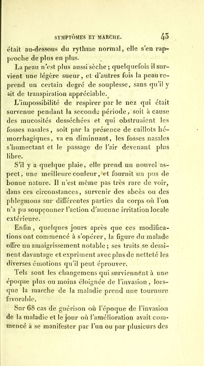était au-dessous du rythme normal, elle s’en rap- proche de plus en plus. La peau n’est plus aussi sèche ; quelquefois il sur- vient une légère sueur, et d’autres fois la peau re- prend un certain degré de souplesse, sans qu’il y ait de transpiration appréciable. L’impossibilité de respirer par le nez qui était survenue pendant la seconde période, soit à cause des mucosités desséchées et qui obstruaient les fosses nasales, soit par la présence de caillots hé- morrhagiques, va en diminuant, les fosses nasales s’humectant et le passage de l’air devenant plus libre. S’il y a quelque plaie, elle prend un nouvel as- pect, une meilleure couleur, et fournit un pus de bonne nature. Il n’est même pas très rare de voir, dans ces circonstances, survenir des abcès ou des phlegmons sur différentes parties du corps où l’on n’a pu soupçonner l’action d’aucune irritation locale extérieure. Enfin , quelques jours après que ces modifica- tions ont commencé à s’opérer, la figure du malade offre un amaigrissement notable; ses traits se dessi- nent davantage et expriment avec pins de netteté les diverses émotions qu’il peut éprouver. Tels sont les changemens qui surviennent a une époque plus ou moins éloignée de l’invasion , lors- que la marche de la maladie prend une tournure favorable. Sur 68 cas de guérison où l’époque de l’invasion de la maladie et le jour où l’amélioration avait com- mencé à se manifester par l’un ou par plusieurs des