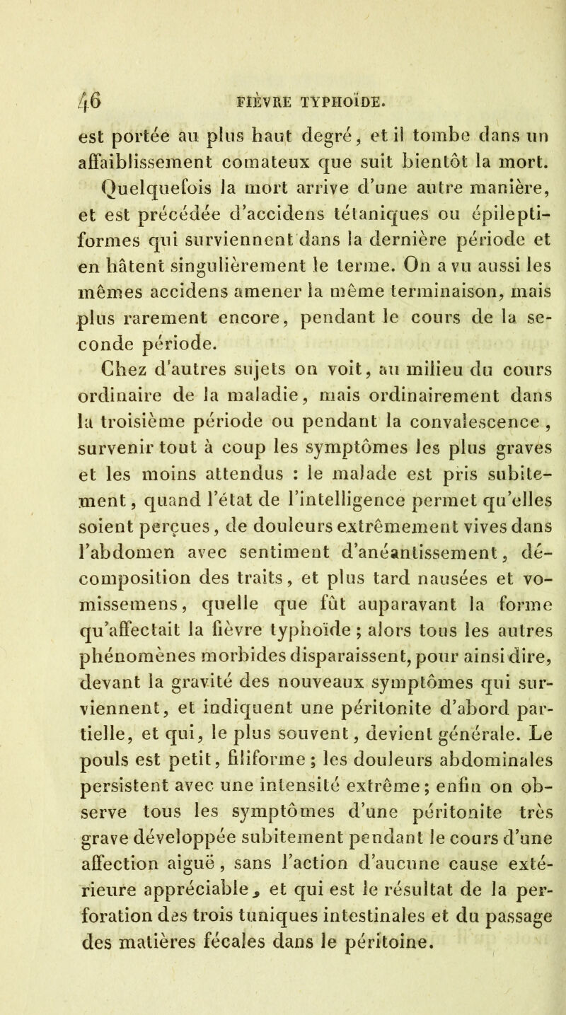 est portée au plus haut degré, et il tombe dans un affaiblissement comateux que suit bientôt la mort. Quelquefois la mort arrive d’une autre manière, et est précédée d’accidens tétaniques ou épilepti- formes qui surviennent dans la dernière période et en hâtent singulièrement le terme. On a vu aussi les mêmes accidens amener la même terminaison, mais plus rarement encore, pendant le cours de la se- conde période. Chez d'autres sujets on voit, au milieu du cours ordinaire de la maladie, mais ordinairement dans la troisième période ou pendant la convalescence , survenir tout à coup les symptômes les plus graves et les moins attendus : le malade est pris subite- ment , quand l’état de l’intelligence permet qu’elles soient perçues, de douleurs extrêmement vives dans l’abdomen avec sentiment d’anéantissement, dé- composition des traits, et plus tard nausées et vo- missemens, quelle que fût auparavant la forme qu’affectait la fièvre typhoïde ; alors tous les autres phénomènes morbides disparaissent, pour ainsi dire, devant la gravité des nouveaux symptômes qui sur- viennent, et indiquent une péritonite d’abord par- tielle, et qui, le plus souvent, devient générale. Le pouls est petit, filiforme; les douleurs abdominales persistent avec une intensité extrême; enfin on ob- serve tous les symptômes d’une péritonite très grave développée subitement pendant le cours d’une affection aiguë, sans l’action d’aucune cause exté- rieure appréciable ^ et qui est le résultat de la per- foration des trois tuniques intestinales et du passage des matières fécales dans le péritoine.