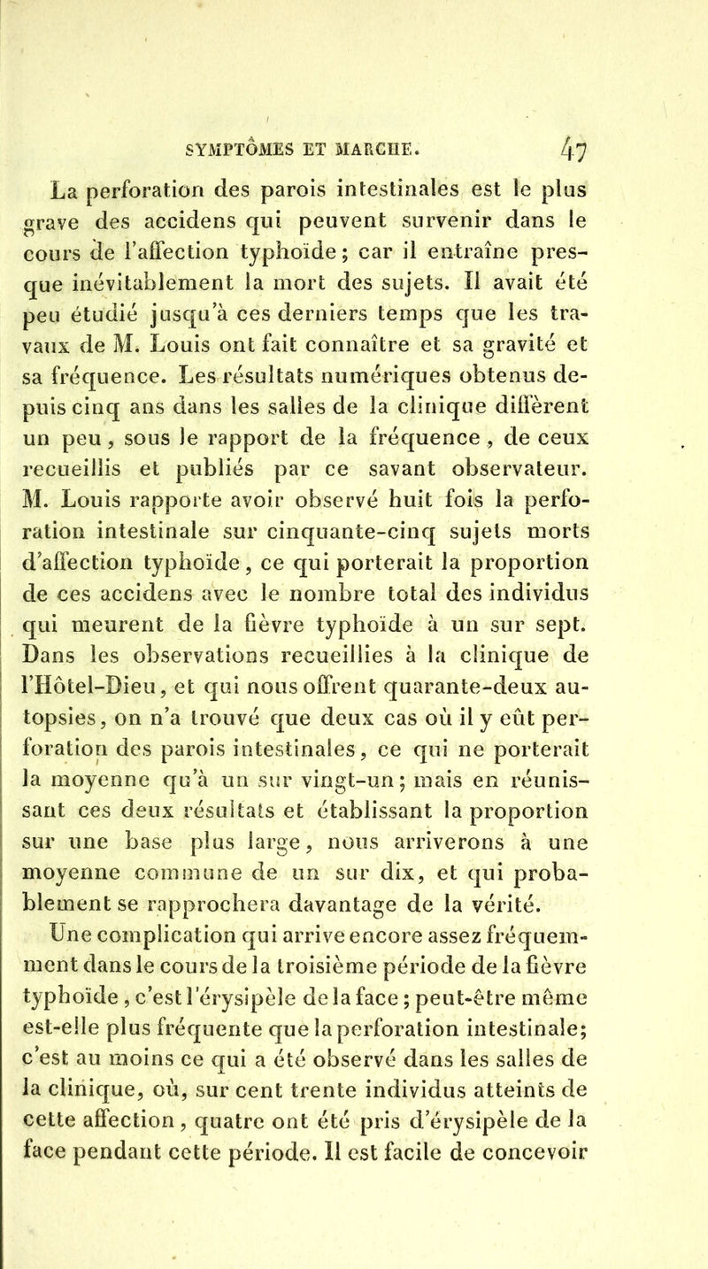 La perforation des parois intestinales est le plus grave des accidens qui peuvent survenir dans le cours de l’affection typhoïde; car il entraîne pres- que inévitablement la mort des sujets. Il avait été peu étudié jusqu’à ces derniers temps que les tra- vaux de M. Louis ont fait connaître et sa gravité et sa fréquence. Les résultats numériques obtenus de- puis cinq ans dans les salies de la clinique diffèrent un peu , sous le rapport de la fréquence , de ceux recueillis et publiés par ce savant observateur. M. Louis rapporte avoir observé huit fois la perfo- ration intestinale sur cinquante-cinq sujets morts d’affection typhoïde, ce qui porterait la proportion de ces accidens avec le nombre total des individus qui meurent de la fièvre typhoïde à un sur sept. Dans les observations recueillies à la clinique de l’Hôtel-Bieu, et qui nous offrent quarante-deux au- topsies, on n’a trouvé que deux cas où il y eût per- foration des parois intestinales, ce qui ne porterait la moyenne qu’à un sur vingt-un ; mais en réunis- sant ces deux résultats et établissant la proportion sur une base plus large, nous arriverons à une moyenne commune de un sur dix, et qui proba- blement se rapprochera davantage de la vérité. Une complication qui arrive encore assez fréquem- ment dans le cours de la troisième période de la fièvre typhoïde , c’est l’érysipèle de la face ; peut-être même est-elle plus fréquente que la perforation intestinale; c’est au moins ce qui a été observé dans les salles de la clinique, où, sur cent trente individus atteints de cette affection, quatre ont été pris d’érysipèle de la face pendant cette période. Il est facile de concevoir