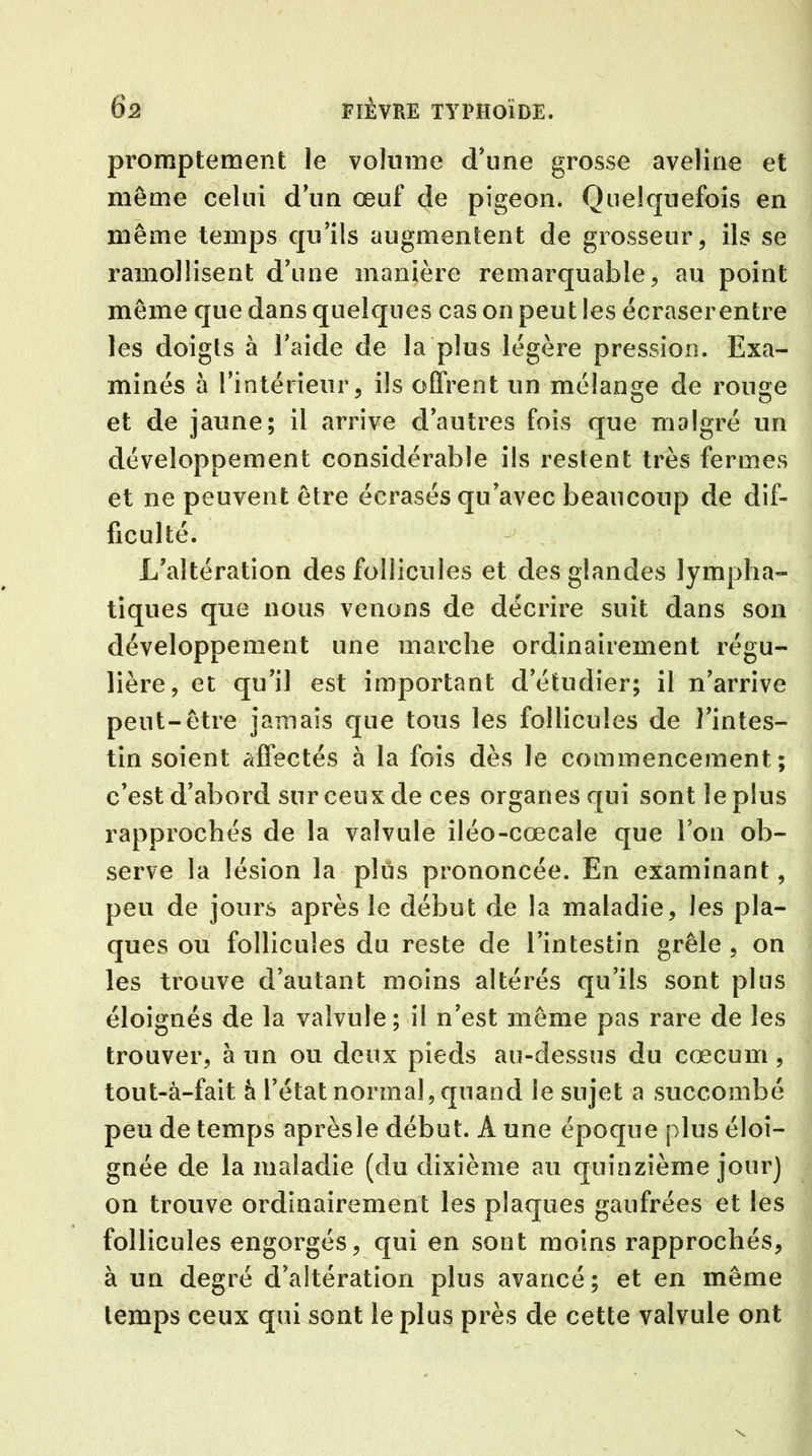 promptement le volume d'une grosse aveline et meme celui d'un œuf de pigeon. Quelquefois en même temps qu'ils augmentent de grosseur, ils se ramollisent d'une manière remarquable, au point même que dans quelques cas on peut les écraser entre les doigts à l'aide de la plus légère pression. Exa- minés à l'intérieur, ils offrent un mélange de rouge et de jaune; il arrive d'autres fois que malgré un développement considérable ils restent très fermes et ne peuvent être écrasés qu'avec beaucoup de dif- ficulté. - ; L'altération des follicules et des glandes lympha- tiques que nous venons de décrire suit dans son développement une marche ordinairement régu- lière, et qu'il est important d'étudier; il n'arrive peut-être jamais que tous les follicules de l'intes- tin soient affectés à la fois dès le commencement; c’est d'abord sur ceux de ces organes qui sont le plus rapprochés de la valvule iléo-cœcale que l’on ob- serve la lésion la plus prononcée. En examinant, peu de jours après le début de la maladie, les pla- ques ou follicules du reste de l’intestin grêle , on les trouve d’autant moins altérés qu'ils sont plus éloignés de la valvule; il n'est même pas rare de les trouver, à un ou deux pieds au-dessus du cæcum , tout-à-fait à l’état normal, quand le sujet a succombé peu de temps aprèsle début. Â une époque plus éloi- gnée de la maladie (du dixième au quinzième jour) on trouve ordinairement les plaques gaufrées et les follicules engorgés, qui en sont moins rapprochés, à un degré d’altération plus avancé; et en même temps ceux qui sont le plus près de cette valvule ont