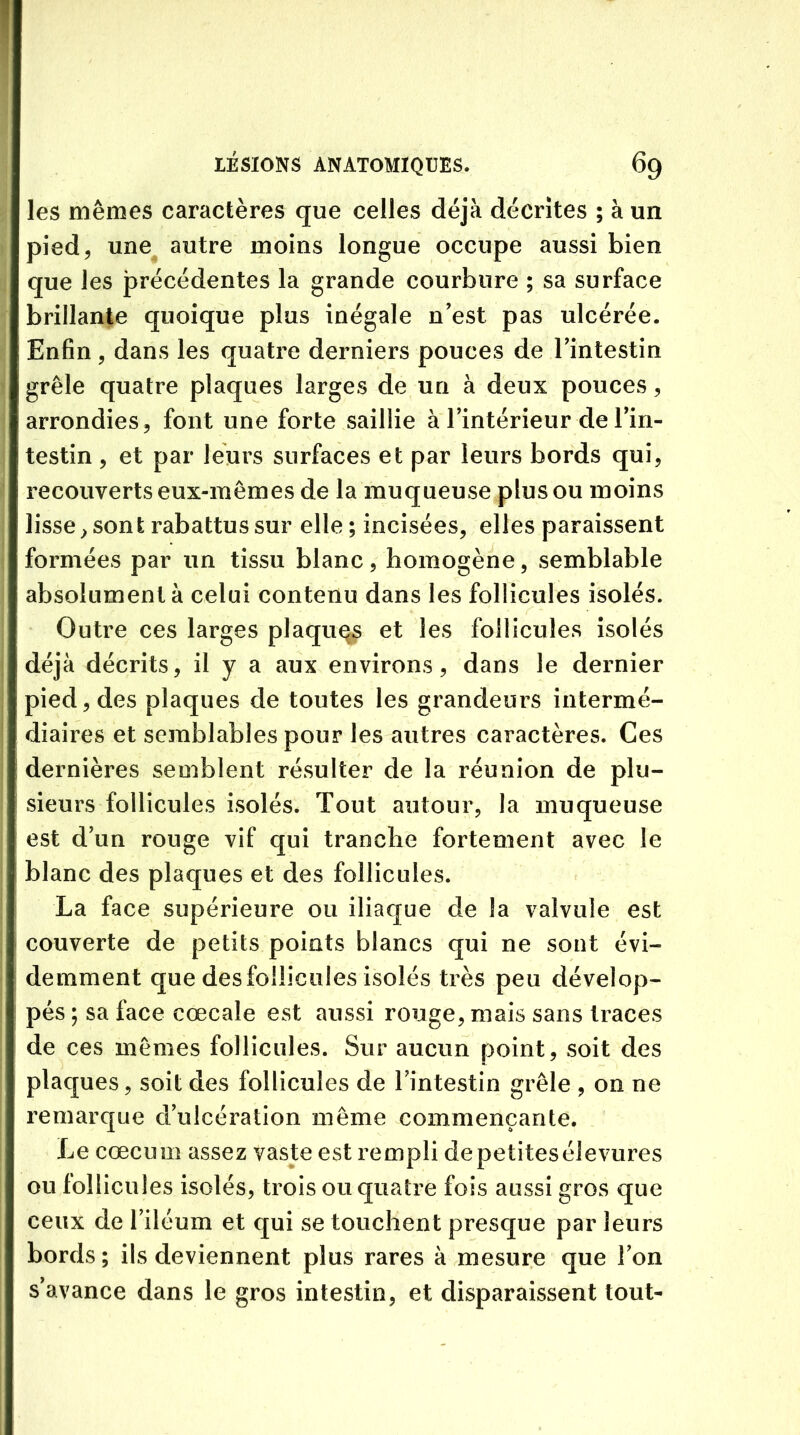 les mêmes caractères que celles déjà décrites ; à un pied, une autre moins longue occupe aussi bien que les précédentes la grande courbure ; sa surface brillante quoique plus inégale n'est pas ulcérée. Enfin, dans les quatre derniers pouces de l'intestin grêle quatre plaques larges de un à deux pouces, arrondies, font une forte saillie à l’intérieur de l'in- testin , et par leurs surfaces et par leurs bords qui, recouverts eux-mêmes de la muqueuse plus ou moins lisseront rabattus sur elle ; incisées, elles paraissent formées par un tissu blanc, homogène, semblable absolument à celui contenu dans les follicules isolés. Outre ces larges plaques et les follicules isolés déjà décrits, il y a aux environs, dans le dernier pied, des plaques de toutes les grandeurs intermé- diaires et semblables pour les autres caractères. Ces dernières semblent résulter de la réunion de plu- sieurs follicules isolés. Tout autour, la muqueuse est d’un rouge vif qui tranche fortement avec le blanc des plaques et des follicules. La face supérieure ou iliaque de la valvule est couverte de petits points blancs qui ne sont évi- demment que des follicules isolés très peu dévelop- pés ; sa face cœcale est aussi rouge, mais sans traces de ces mêmes follicules. Sur aucun point, soit des plaques, soit des follicules de l'intestin grêle , on ne remarque d’ulcération même commençante. Le cæcum assez vaste est rempli de petites élevures ou follicules isolés, trois ou quatre fois aussi gros que ceux de l’iléum et qui se touchent presque par leurs bords ; ils deviennent plus rares à mesure que l’on s’avance dans le gros intestin, et disparaissent tout-