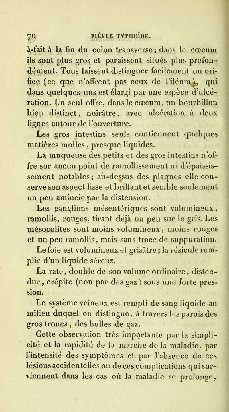 7° à-fait à la fin du colon transverse ; dans le cæcum ils sont plus gros et paraissent situés plus profon- dément. Tous laissent distinguer facilement un ori- fice (ce que n’offrent pas ceux de l’iléum), qui dans quelques-uns est élargi par une espèce d’ulcé- ration. Un seul offre, dans le cæcum, un bourbillon bien distinct, noirâtre, avec ulcération à deux lignes autour de l’ouverture. Les gros intestins seuls contiennent quelques matières molles, presque liquides. La muqueuse des petits et des gros intestins n’of- fre sur aucun point de ramollissement ni d’épaissis- sement notables; au-dessus des plaques elle con- serve son aspect lisse et brillant et semble seulement un peu amincie par la distension. Les ganglions mésentériques sont volumineux, ramollis, rouges, tirant déjà un peu sur le gris. Les mésocoîites sont moins volumineux, moins rouges et un peu ramollis, mais sans trace de suppuration. Le foie est volumineux et grisâtre; la vésicule rem- plie d’un liquide séreux. La rate, double de son volume ordinaire, disten- due, crépite (non par des gaz) sous une forte pres- sion. Le système veineux est rempli de sang liquide au milieu duquel on distingue, à travers les parois des gros troncs, des bulles de gaz. Cette observation très importante par la simpli- cité et la rapidité de la marche de la maladie, par l’intensité des symptômes et par l’absence de ces lésions accidentelles ou de ces complications qui sur- viennent dans les cas où la maladie se prolonge,