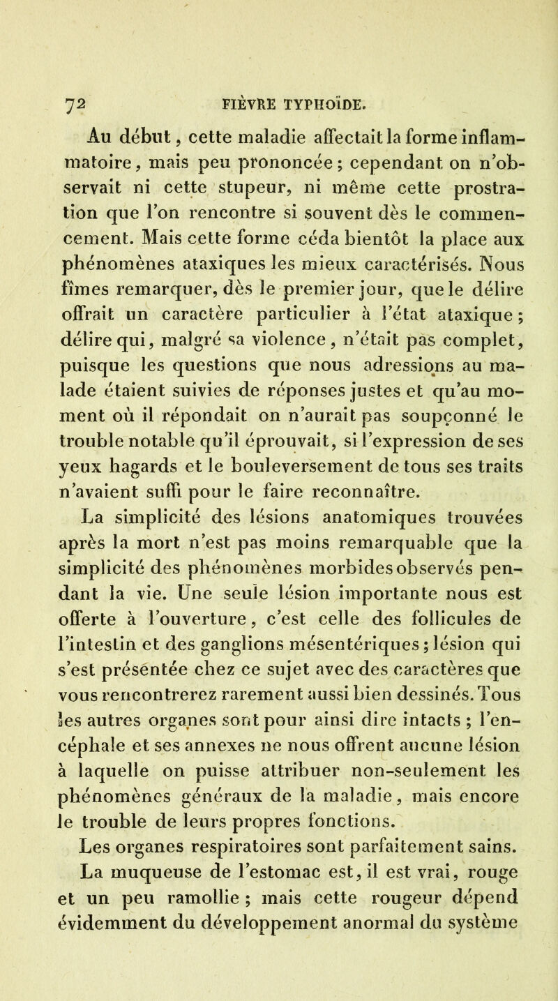7 2 Au début, cette maladie affectait la forme inflam- matoire, mais peu prononcée; cependant on n'ob- servait ni cette stupeur, ni même cette prostra- tion que Ion rencontre si souvent dès le commen- cement. Mais cette forme céda bientôt la place aux phénomènes ataxiques les mieux caractérisés. Nous fîmes remarquer, dès le premier jour, que le délire offrait un caractère particulier à l'état ataxique ; délire qui, malgré sa violence, n'était pas complet, puisque les questions que nous adressions au ma- lade étaient suivies de réponses justes et qu'au mo- ment où il répondait on n'aurait pas soupçonné le trouble notable qu'il éprouvait, si l'expression de ses yeux hagards et le bouleversement de tous ses traits n'avaient suffi pour le faire reconnaître. La simplicité des lésions anatomiques trouvées après la mort n’est pas moins remarquable que la simplicité des phénomènes morbides observés pen- dant la vie. Une seule lésion importante nous est offerte à l'ouverture, c'est celle des follicules de l'intestin et des ganglions mésentériques ; lésion qui s'est présentée chez ce sujet avec des caractères que vous rencontrerez rarement aussi bien dessinés. Tous les autres organes sont pour ainsi dire intacts ; l'en- céphale et ses annexes ne nous offrent aucune lésion à laquelle on puisse attribuer non-seulement les phénomènes généraux de la maladie, mais encore le trouble de leurs propres fonctions. Les organes respiratoires sont parfaitement sains. La muqueuse de l’estomac est, il est vrai, rouge et un peu ramollie ; mais cette rougeur dépend évidemment du développement anormal du système