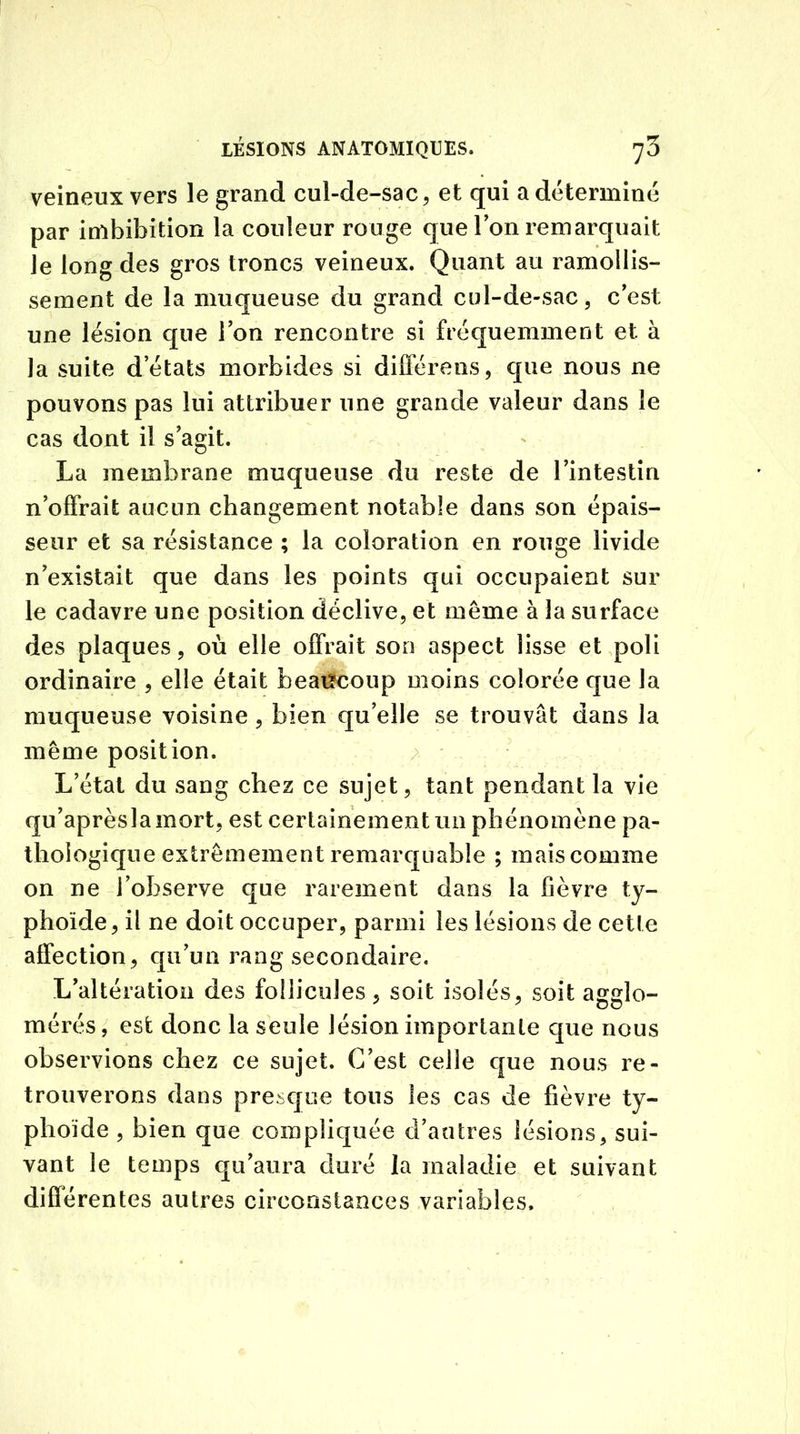 veineux vers le grand cul-de-sac, et qui a déterminé par imbibition la couleur rouge que Ton remarquait le long des gros troncs veineux. Quant au ramollis- sement de la muqueuse du grand cul-de-sac, c'est une lésion que Ion rencontre si fréquemment et à la suite d’états morbides si différens, que nous ne pouvons pas lui attribuer une grande valeur dans le cas dont il s’agit. La membrane muqueuse du reste de l’intestin n’offrait aucun changement notable dans son épais- seur et sa résistance ; la coloration en rouge livide n’existait que dans les points qui occupaient sur le cadavre une position déclive, et même à la surface des plaques, où elle offrait son aspect lisse et poli ordinaire , elle était beaucoup moins colorée que la muqueuse voisine , bien qu’elle se trouvât dans la même position. L’état du sang chez ce sujet, tant pendant la vie qu’aprèslamort, est certainement un phénomène pa- thologique extrêmement remarquable ; mais comme on ne l’observe que rarement dans la fièvre ty- phoïde, il ne doit occuper, parmi les lésions de cette affection, qu’un rang secondaire. L’altération des follicules, soit isolés, soit agglo- mérés, est donc la seule lésion importante que nous observions chez ce sujet. C’est celle que nous re- trouverons dans presque tous les cas de fièvre ty- phoïde , bien que compliquée d’antres lésions, sui- vant le temps qu’aura duré la maladie et suivant différentes autres circonstances variables.