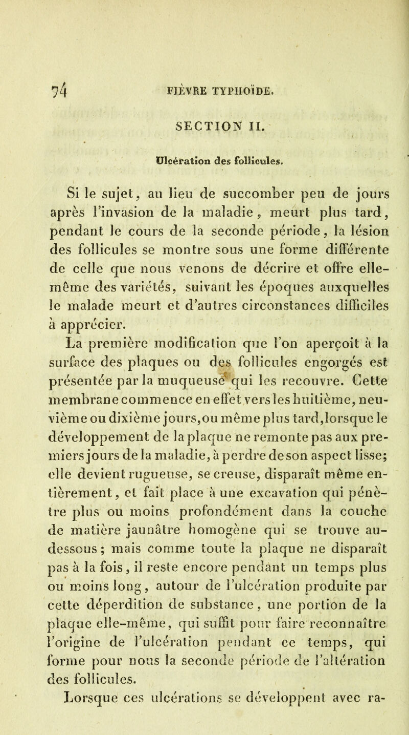 SECTION II. Ulcération des follicules. I ' . y Si le sujet, au lieu de succomber peu de jours après Finvasion de la maladie, meurt plus tard, pendant le cours de la seconde période, la lésion des follicules se montre sous une forme différente de celle que nous venons de décrire et offre elle- même des variétés, suivant les époques auxquelles le malade meurt et d’autres circonstances difficiles à apprécier. La première modification que I on aperçoit à la surface des plaques ou des follicules engorgés est présentée par la muqueuse^ qui les recouvre. Cette membrane commence en effet vers les huitième, neu- vième ou dixième jours,ou même plus tard,lorsque le développement de la plaque ne remonte pas aux pre- miers jours delà maladie, à perdre de son aspect lisse; elle devient rugueuse, se creuse, disparaît même en- tièrement, et fait place à une excavation qui pénè- tre plus ou moins profondément dans la couche de matière jaunâtre homogène qui se trouve au- dessous ; mais comme toute la plaque ne disparaît pas à la fois, il reste encore pendant un temps plus ou moins long, autour de 1’ulcération produite par cette déperdition de substance, une portion de la plaque elle-même, qui suffît pour faire reconnaître l’origine de rulcération pendant ce temps, qui forme pour nous la seconde période de l’altération des follicules. Lorsque ces ulcérations se développent avec ra-