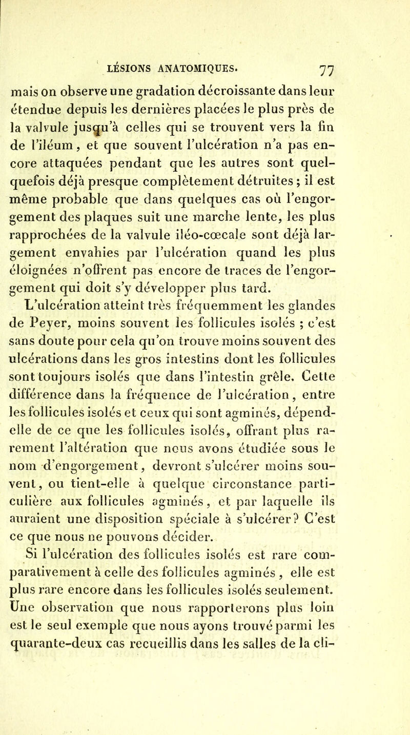 mais on observe une gradation décroissante dans leur étendue depuis les dernières placées le plus près de la valvule jusqu’à celles qui se trouvent vers la fin de l’iléum, et que souvent l’uicératîon n’a pas en- core attaquées pendant que les autres sont quel- quefois déjà presque complètement détruites ; il est même probable que dans quelques cas où l'engor- gement des plaques suit une marche lente, les plus rapprochées de la valvule üéo-cœcale sont déjà lar- gement envahies par l’ulcération quand les plus éloignées n'offrent pas encore de traces de l’engor- gement qui doit s’y développer plus tard. L’ulcération atteint très fréquemment les glandes de Peyer, moins souvent les follicules isolés ; c’est sans doute pour cela qu’on trouve moins souvent des ulcérations dans les gros intestins dont les follicules sont toujours isolés que dans l’intestin grêle. Cette différence dans la fréquence de l’ulcération, entre les follicules isolés et ceux qui sont agminés, dépend- elle de ce cpie les follicules isolés, offrant plus ra- rement l’altération que nous avons étudiée sous Je nom d’engorgement, devront s’ulcérer moins sou- vent, ou tient-elle à quelque circonstance parti- culière aux follicules agminés, et par laquelle ils auraient une disposition spéciale à s’ulcérer? C’est ce que nous ne pouvons décider. Si l’ulcération des follicules isolés est rare com- parativement à celle des follicules agminés , elle est plus rare encore dans les follicules isolés seulement. Une observation que nous rapporterons plus loin est le seul exemple que nous ayons trouvé parmi les quarante-deux cas recueillis dans les salles de la cli-