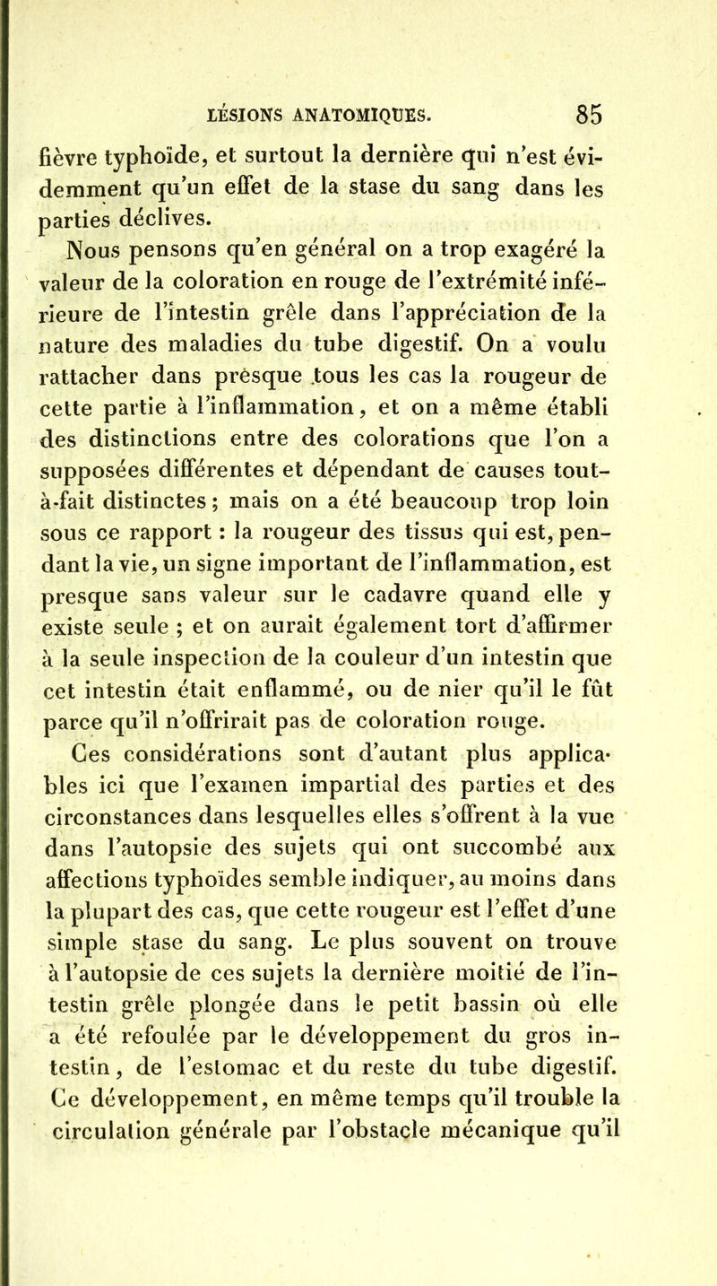 fièvre typhoïde, et surtout la dernière qui n'est évi- demment qu'un effet de la stase du sang dans les parties déclives. Nous pensons qu'en général on a trop exagéré la valeur de la coloration en rouge de l'extrémité infé- rieure de l’intestin grêle dans l'appréciation de la nature des maladies du tube digestif. On a voulu rattacher dans presque .tous les cas la rougeur de cette partie à l'inflammation, et on a même établi des distinctions entre des colorations que l’on a supposées différentes et dépendant de causes tout- à-fait distinctes; mais on a été beaucoup trop loin sous ce rapport : la rougeur des tissus qui est, pen- dant la vie, un signe important de l'inflammation, est presque sans valeur sur le cadavre quand elle y existe seule ; et on aurait également tort d'affirmer à la seule inspection de la couleur d’un intestin que cet intestin était enflammé, ou de nier qu'il le fût parce qu'il n'offrirait pas de coloration rouge. Ces considérations sont d'autant plus applica* blés ici que l'examen impartial des parties et des circonstances dans lesquelles elles s’offrent à la vue dans l'autopsie des sujets qui ont succombé aux affections typhoïdes semble indiquer, au moins dans la plupart des cas, que cette rougeur est l'effet d'une simple stase du sang. Le plus souvent on trouve à l'autopsie de ces sujets la dernière moitié de l’in- testin grêle plongée dans le petit bassin où elle a été refoulée par le développement du gros in- testin , de l’estomac et du reste du tube digestif. Ce développement, en même temps qu'il trouble la circulation générale par l'obstacle mécanique qu’il