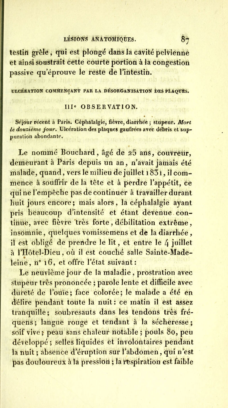 testin grêle, qui est plongé dans la cavité pelvienne et ainsi soustrait cette courte portion à la congestion passive qu’éprouve le reste de l’intestin. • • ' v ■ • ~\ ULCÉRATION COMMENÇANT PAR LA DÉSORGANISATION b ES PLAQUES. III* OBSERVATION. • • < Séjour récent à Paris. Céphalalgie^ fièvre, diarrhée ; stupeur. Mort le douzième jour. Ulcération des plaques gaufrées avec débris et sup- puration abondante. Le nommé Bouchard, âgé de 25 ans, couvreur, demeurant à Paris depuis un an, n'avait jamais été malade, quand, vers le milieu de juillet 1831, il com- mence à souffrir de la tête et à perdre l'appétit, ce qui ne l'empêche pas de continuer à travailler durant huit jours encore; mais alors, la céphalalgie ayant pris beaucoup d’intensité et étant devenue con- tinue, avec fièvre très forte, débilitation extrême, insomnie, quelques vomissemens et de la diarrhée, il est obligé de prendre le lit, et entre le 4 juillet à l’Hôtel-Dieu, où il est couché salle Sainte-Made- leine, n° 16, et offre letat suivant: Le neuvième jour de la maladie, prostration avec stupeur très prononcée ; parole lente et difficile avec dureté de l’ouïe; face colorée; le malade a été en délire pendant toute la nuit: ce matin il est assez tranquille; soubresauts dans les tendons très fré- quens; langue rouge et tendant à la sécheresse; soif vive ; peau sans chaleur notable ; pouls 80, peu développé; selles liquides et involontaires pendant la nuit ; absence d’éruption sur l’abdomen, qui n’est pas douloureux à la pression ; la respiration est faible