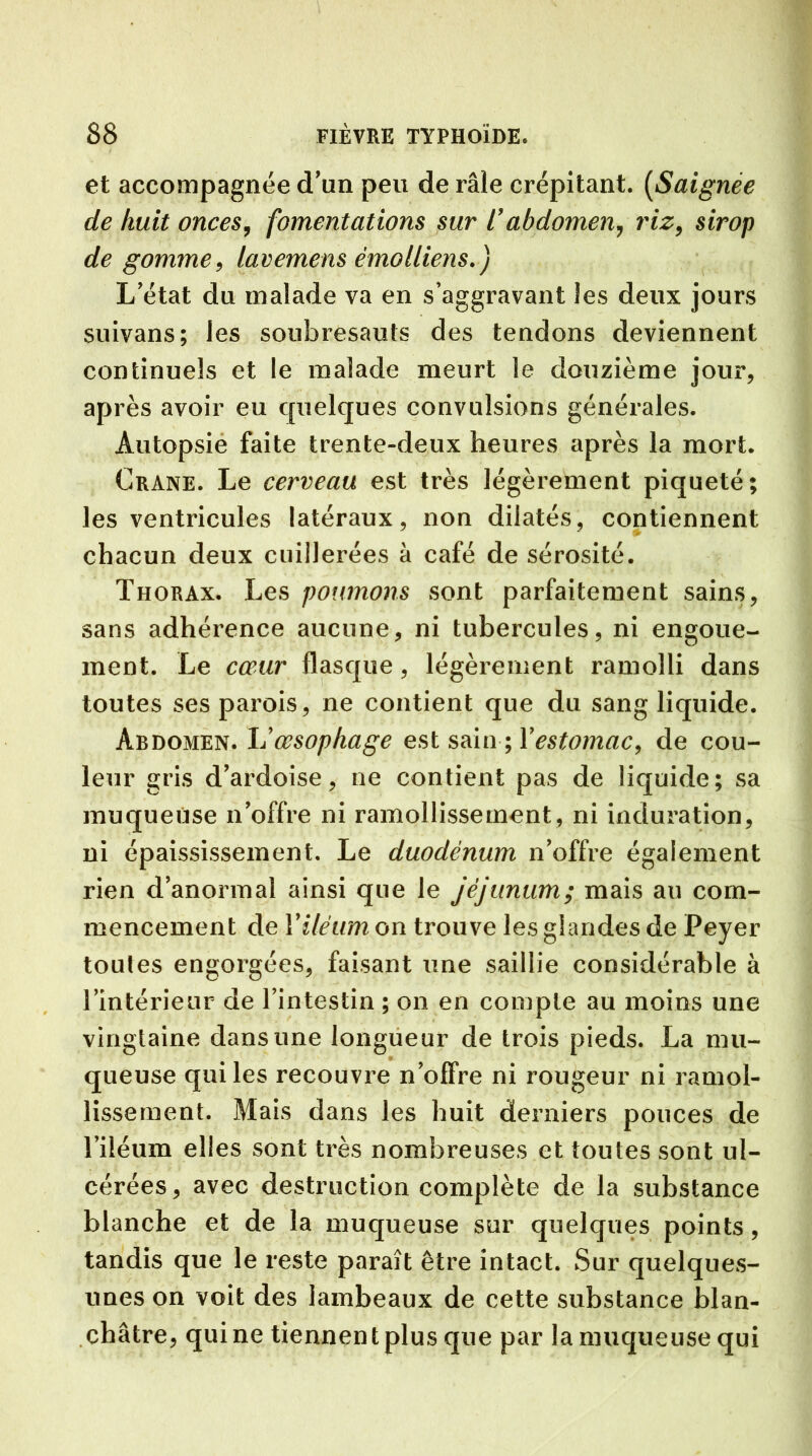 et accompagnée d'un peu de râle crépitant. (Saignée de huit onces, fomentations sur l’abdomen, riz, sirop de gomme, lavemens émolliens.) L'état du malade va en s’aggravant les deux jours suivans; les soubresauts des tendons deviennent continuels et le malade meurt le douzième jour, après avoir eu quelques convulsions générales. Autopsie faite trente-deux heures après la mort. Crâne. Le cerveau est très légèrement piqueté; les ventricules latéraux, non dilatés, contiennent chacun deux cuillerées à café de sérosité. Thorax. Les poumons sont parfaitement sains, sans adhérence aucune, ni tubercules, ni engoue- ment. Le cœur flasque, légèrement ramolli dans toutes ses parois, ne contient que du sang liquide. Abdomen. L’œsophage est sain ; Y estomac, de cou- leur gris d’ardoise, ne contient pas de liquide; sa muqueuse n’offre ni ramollissement, ni induration, ni épaississement. Le duodénum n’offre également rien d’anormal ainsi que le jéjunum; mais au com- mencement de Yiléum on trouve les glandes de Peyer toutes engorgées, faisant une saillie considérable à l’intérieur de l’intestin ; on en compte au moins une vingtaine dans une longueur de trois pieds. La mu- queuse qui les recouvre n’offre ni rougeur ni ramol- lissement. Mais dans les huit derniers pouces de l’iléum elles sont très nombreuses et toutes sont ul- cérées, avec destruction complète de la substance blanche et de la muqueuse sur quelques points, tandis que le reste paraît être intact. Sur quelques- unes on voit des lambeaux de cette substance blan- châtre, qui ne tiennent plus que par la muqueuse qui