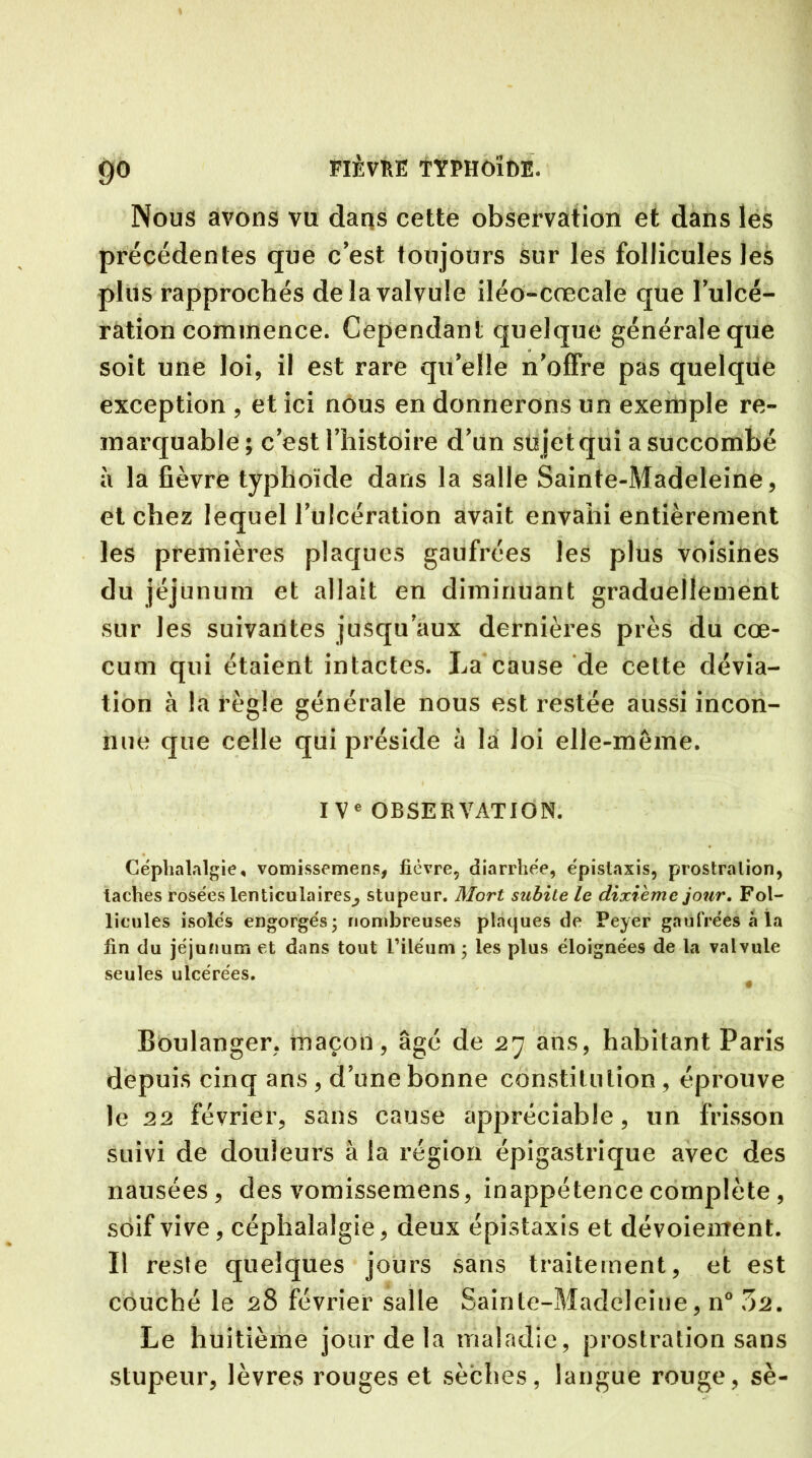 Nous avons vu dans cette observation et dans les précédentes que c’est toujours sur les follicules les plus rapprochés de la valvule iléo-cœcale que l’ulcé- ration commence. Cependant quelque générale que soit une loi, il est rare quelle n’offre pas quelque exception , et ici nous en donnerons un exemple re- marquable; c’est l’histoire d’un sujet qui a succombé à la fièvre typhoïde dans la salle Sainte-Madeleine, et chez lequel l’ulcération avait envahi entièrement les premières plaques gaufrées les plus voisines du jéjunum et allait en diminuant graduellement sur les suivantes jusqu’aux dernières près du cæ- cum qui étaient intactes. La cause de cette dévia- tion à la règle générale nous est restée aussi incon- nue que celle qui préside à la loi elle-même. IVe OBSERVATION. Céphalalgie, vomissemens, fièvre, diarrhée, épistaxis, prostration, taches rosées lenticulaires^ stupeur. Mort subite le dixième jour. Fol- licules isolés engorgés; nombreuses plaques de Peyer gaufrées à la fin du jéjunum et dans tout l’iléum ; les plus éloignées de la valvule seules ulcérées. Boulanger, maçon, âgé de 27 ans, habitant Paris depuis cinq ans , d’une bonne constitution , éprouve le 22 février, sans cause appréciable, un frisson suivi de douleurs à la région épigastrique avec des nausées, des vomissemens, inappétence complète , soif vive, céphalalgie, deux épistaxis et dévoiement. Il reste quelques jours sans traitement, et est couché le 28 février salle Sainte-Madeleine, n° 7)2. Le huitième jour de la maladie, prostration sans stupeur, lèvres rouges et sèches, langue rouge, sè-