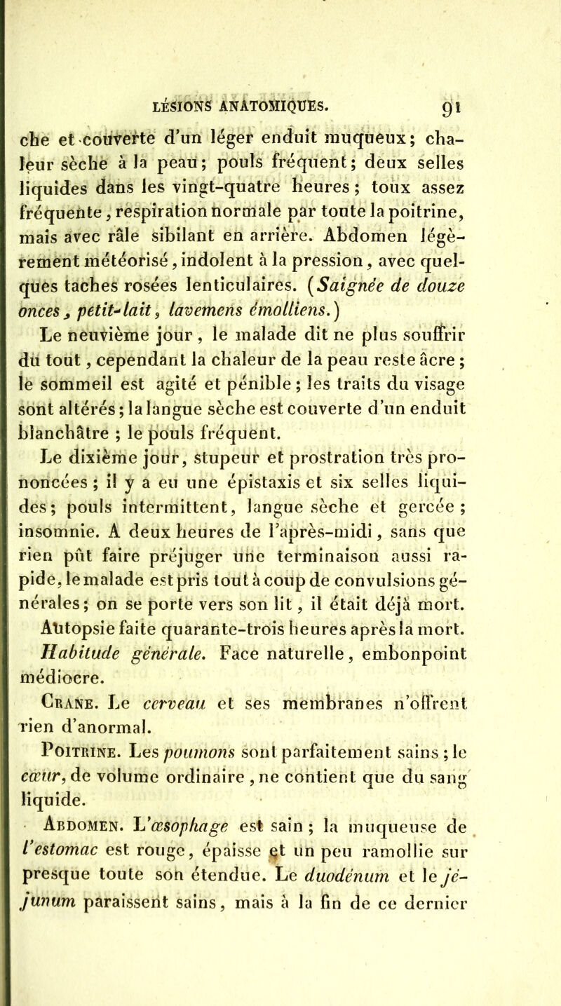 che et couverte d'un léger enduit muqueux; cha- leur sèche à la peau; pouls fréquent; deux selles liquides dans les vingt-quatre heures ; toux assez fréquente , respiration normale par toute la poitrine, mais avec râle sibilant en arrière. Abdomen légè- rement météorisé, indolent à la pression, avec quel- ques taches rosées lenticulaires. (Saignée de douze onces ; petit-lait, lavemens éMoltïens.) Le neuvième jour , le malade dit ne plus sou fîrir du tout, cependant la chaleur de la peau reste âcre ; le sommeil est agité et pénible ; les traits du visage sont altérés ; la langue sèche est couverte d’un enduit blanchâtre ; le pouls fréquent. Le dixième jour, stupeur et prostration très pro- noncées ; il y a eu une épistaxis et six selles liqui- des; pouls intermittent, langue sèche et gercée; insomnie. A deux heures de l’après-midi, sans que rien pût faire préjuger une terminaison aussi ra- pide ,1e malade est pris tout à coup de convulsions gé- nérales; on se porte vers son lit, il était déjà mort. Atitopsie faite quarante-trois heures après la mort. Habitude générale. Face naturelle, embonpoint médiocre. Crâne. Le cerveau et ses membranes n’offrent rien d’anormal. Poitrine. Les poumons sont parfaitement sains ;le cœur, de volume ordinaire , ne contient que du sang liquide. • Abdomen. JJ œsophage est sain ; la muqueuse de l'estomac est rouge, épaisse et un peu ramollie sur presque toute son étendue. Le duodénum et le jé- junum paraissent sains, mais à la fin de ce dernier