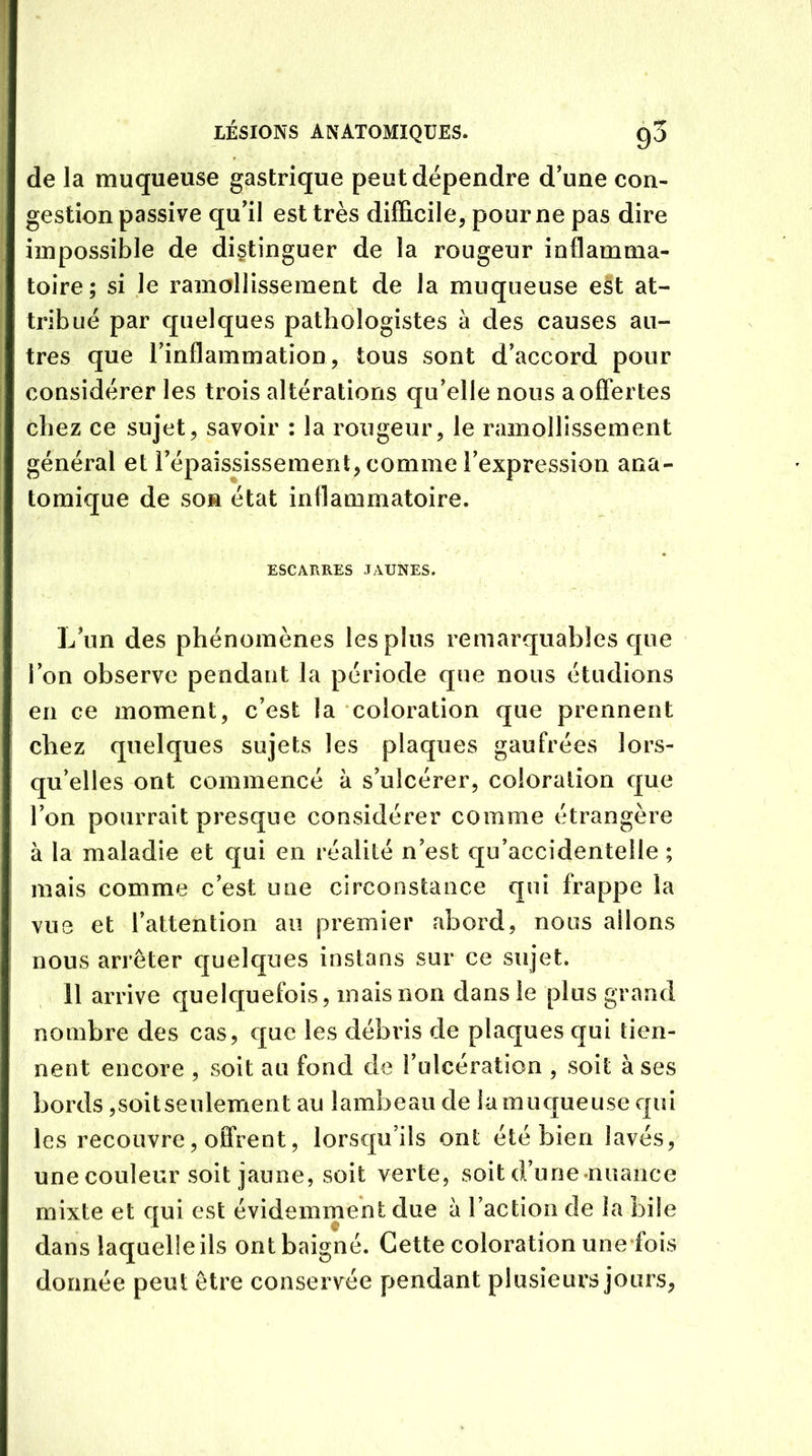 de la muqueuse gastrique peut dépendre d’une con- gestion passive qu’il est très difficile, pour ne pas dire impossible de distinguer de la rougeur inflamma- toire; si le ramollissement de la muqueuse est at- tribué par quelques pathologistes a des causes au- tres que l’inflammation, tous sont d’accord pour considérer les trois altérations qu’elle nous a offertes chez ce sujet, savoir : la rougeur, le ramollissement général et l’épaississement, comme l’expression ana- tomique de son état inflammatoire. ESCARRES JAUNES. Lïin des phénomènes les plus remarquables que l’on observe pendant la période que nous étudions en ce moment, c’est la coloration que prennent chez quelques sujets les plaques gaufrées lors- qu’elles ont commencé à s’ulcérer, coloration que l’on pourrait presque considérer comme étrangère à la maladie et qui en réalité n’est qu’accidentelle ; mais comme c’est une circonstance qui frappe la vue et l’attention au premier abord, nous allons nous arrêter quelques instans sur ce sujet. il arrive quelquefois, mais non dans le plus grand nombre des cas, cjuc les débris de plaques qui tien- nent encore , soit au fond de l’ulcération , soit à ses bords ,soitseulement au lambeau de la muqueuse qui les recouvre, offrent, lorsqu’ils ont été bien lavés, une couleur soit jaune, soit verte, soit d’une nuance mixte et qui est évidemment due à l’action de la bile dans laquelle ils ont baigné. Cette coloration une fois donnée peut être conservée pendant plusieurs jours,