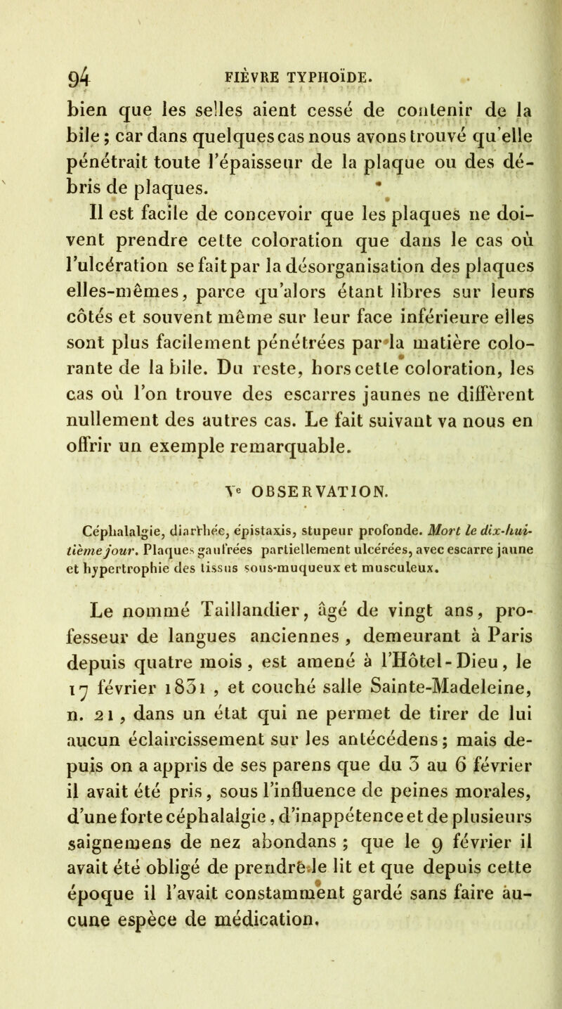 bien que les selles aient cessé de contenir de la bile; car dans quelques cas nous avons trouvé quelle pénétrait toute l'épaisseur de la plaque ou des dé- bris de plaques. Il est facile de concevoir que les plaques ne doi- vent prendre cette coloration que dans le cas où l'ulcération sefaitpar la désorganisation des plaques elles-mêmes, parce qu'alors étant libres sur leurs côtés et souvent même sur leur face inférieure elles sont plus facilement pénétrées par la matière colo- rante de labile. Du reste, hors cette coloration, les cas où Ion trouve des escarres jaunes ne diffèrent nullement des autres cas. Le fait suivant va nous en offrir un exemple remarquable. OBSERVATION. Céphalalgie, dinrHiée, épistaxis, stupeur profonde. Mort le dix-hui- tième jour. Plaques gaufrées partiellement ulcérées, avec escarre jaune et hypertrophie des tissus sous-muqueux et musculeux. Le nommé Taillandier, âgé de vingt ans, pro- fesseur de langues anciennes , demeurant à Paris depuis quatre mois, est amené à l'Hotel-Dieu, le 17 février 1831 , et couché salle Sainte-Madeleine, n. 21, dans un état qui ne permet de tirer de lui aucun éclaircissement sur les antécédens; mais de- puis on a appris de ses parens que du 3 au 6 février il avait été pris, sous l'influence de peines morales, d'une forte céphalalgie, d'inappétence et de plusieurs saignemens de nez abondans ; que le 9 février il avait été obligé de prendrêde lit et que depuis cette époque il l'avait constamment gardé sans faire au- cune espèce de médication.