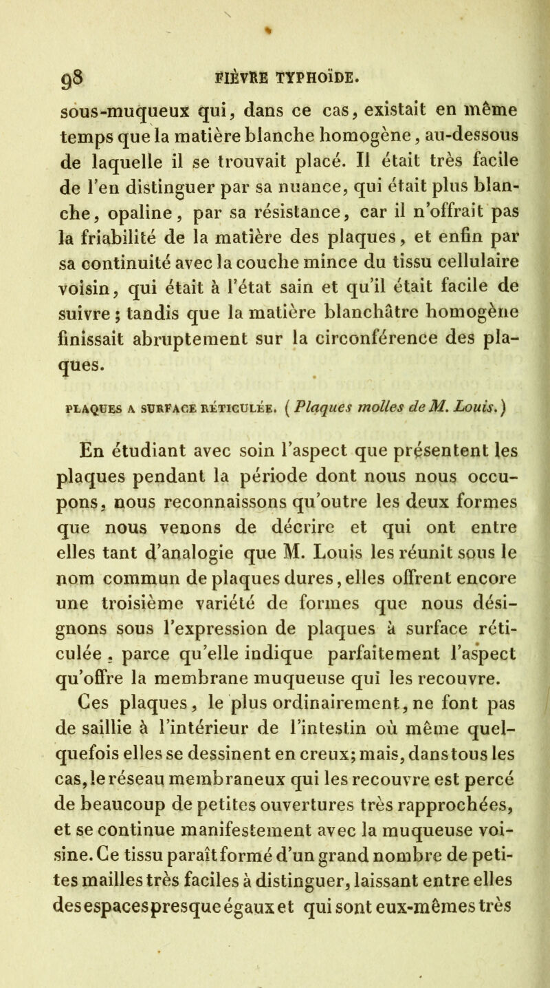 sous-muqueux qui, dans ce cas, existait en même temps que la matière blanche homogène, au-dessous de laquelle il se trouvait placé. Il était très facile de l’en distinguer par sa nuance, qui était plus blan- che, opaline, par sa résistance, car il n’offrait pas la friabilité de la matière des plaques, et enfin par sa continuité avec la couche mince du tissu cellulaire voisin, qui était à l’état sain et qu’il était facile de suivre ; tandis que la matière blanchâtre homogène finissait abruptement sur la circonférence des pla- ques. plaques a surface réticulée. ( Plaques molles de M. Louis. ) En étudiant avec soin l’aspect que présentent les plaques pendant la période dont nous nous occu- pons, nous reconnaissons qu’outre les deux formes que nous venons de décrire et qui ont entre elles tant d’analogie que M. Louis les réunit sous le nom commun de plaques dures, elles offrent encore une troisième variété de formes que nous dési- gnons sous l’expression de plaques à surface réti- culée . parce quelle indique parfaitement l’aspect qu’offre la membrane muqueuse qui les recouvre. Ces plaques, le plus ordinairement, ne font pas de saillie à l’intérieur de l’intestin où même quel- quefois elles se dessinent en creux; mais, dans tous les cas, le réseau membraneux qui les recouvre est percé de beaucoup de petites ouvertures très rapprochées, et se continue manifestement avec la muqueuse voi- sine. Ce tissu paraît formé d’un grand nombre de peti- tes mailles très faciles à distinguer, laissant entre elles desespacespresqueégauxet qui sont eux-mêmes très