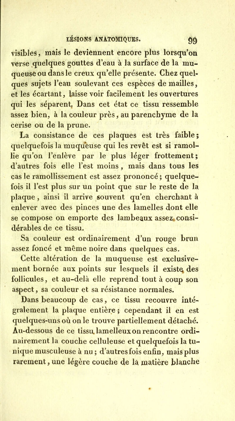 visibles, mais le deviennent encore plus lorsqu’on verse quelques gouttes d’eau à la surface de la mu- queuse ou dans le creux qu’elle présente. Chez quel- ques sujets l’eau soulevant ces espèces de mailles, et les écartant, laisse voir facilement les ouvertures qui les séparent. Dans cet état ce tissu ressemble assez bien, à la couleur près, au parenchyme de la cerise ou de la prune. La consistance de ces plaques est très faible; quelquefois la muqueuse qui les revêt est si ramol- lie qu’on l’enlève par le plus léger frottement; d’autres fois elle l’est moins, mais dans tous les cas le ramollissement est assez prononcé; quelque- fois il l’est plus sur un point que sur le reste de la plaque, ainsi il arrive souvent qu’en cherchant à enlever avec des pinces une des lamelles dont elle se compose on emporte des lambeaux assez, consi- dérables de ce tissu. Sa couleur est ordinairement d’un rouge brun assez foncé et même noire dans quelques cas. Cette altération de la muqueuse est exclusive- ment bornée aux points sur lesquels il existe; des follicules, et au-delà elle reprend tout à coup son aspect, sa couleur et sa résistance normales. Dans beaucoup de cas, ce tissu recouvre inté« gralement la plaque entière ; cependant il en est quelques-uns où on le trouve partiellement détaché. Au-dessous de ce tissu lamelleux on rencontre ordi- nairement la couche celluleuse et quelquefois la tu- nique musculeuse à nu; d'autres fois enfin, mais plus rarement,une légère couche de là matière blanche
