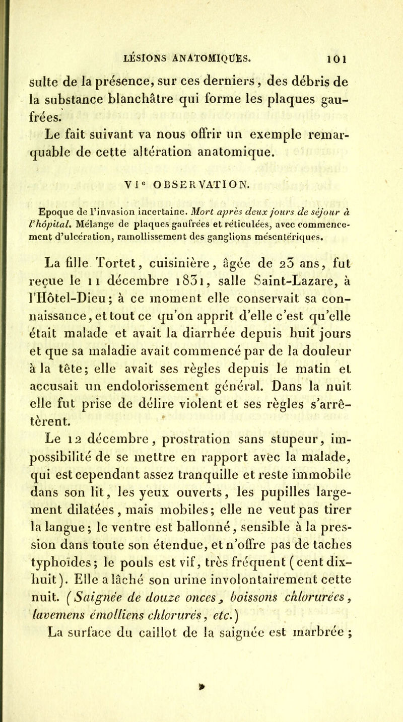 suite de la présence, sur ces derniers, des débris de la substance blanchâtre qui forme les plaques gau- frées. Le fait suivant va nous offrir un exemple remar- quable de cette altération anatomique. VIe OBSERVATION. Epoque <3e l’invasion incertaine. Mort apres deux jours de séjour à ïhôpital. Mélange de plaques gaufrées et réticulées, avec commence- ment d’ulcération; ramollissement des ganglions mésentériques. La fille Tortet, cuisinière, âgée de s3 ans, fut reçue le 11 décembre 1831, salle Saint-Lazare, à rilôtel-Dieu; à ce moment elle conservait sa con- naissance, et tout ce qu’on apprit d’elle c’est qu’elle était malade et avait la diarrhée depuis huit jours et que sa maladie avait commencé par de la douleur à la tête; elle avait ses règles depuis le matin et accusait un endolorissement général. Dans la nuit elle fut prise de délire violent et ses règles s’arrê- tèrent. Le 12 décembre, prostration sans stupeur, im- possibilité de se mettre en rapport avec la malade, qui est cependant assez tranquille et reste immobile dans son lit, les yeux ouverts, les pupilles large- ment dilatées, mais mobiles; elle ne veut pas tirer la langue; le ventre est ballonné, sensible à la pres- sion dans toute son étendue, et n’offre pas de taches typhoïdes ; le pouls est vif, très fréquent ( cent dix- huit). Elle a lâché son urine involontairement cette nuit. ( Saignée de douze onces > boissons chlorurées, lavemens émolfiens chlorurés, etc,) La surface du caillot de la saignée est marbrée ;