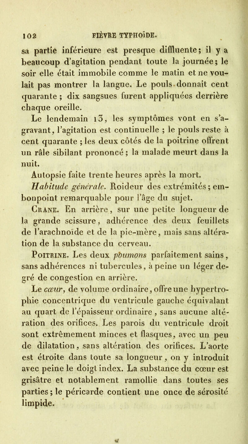 sa partie inférieure est presque diffluente; il y a beaucoup d’agitation pendant toute la journée; le soir elle était immobile comme le matin et ne vou- lait pas montrer la langue. Le pouls donnait cent quarante ; dix sangsues furent appliquées derrière chaque oreille. Le lendemain i3, les symptômes vont en s’a- gravant, l’agitation est continuelle ; le pouls reste à cent quarante ; les deux côtés de la poitrine oflrent un râle sibilant prononcé ; la malade meurt dans la nuit. Autopsie faite trente heures après la mort. Habitude générale. Roideur des extrémités ; em- bonpoint remarquable pour l’âge du sujet. Crâne. En arrière, sur une petite longueur de la grande scissure, adhérence des deux feuillets de l’arachnoïde et de la pie-mère, mais sans altéra- tion de la substance du cerveau. Poitrine. Les deux pbumons parfaitement sains , sans adhérences ni tubercules, à peine un léger de- gré de congestion en arrière. Le cœur, de volume ordinaire, offre une hypertro- phie concentrique du ventricule gauche équivalant au quart de l’épaisseur ordinaire , sans aucune alté- ration des orifices. Les parois du ventricule droit sont extrêmement minces et flasques, avec un peu de dilatation, sans altération des orifices. L’aorte est étroite dans toute sa longueur, on y introduit avec peine le doigt index. La substance du cœur est grisâtre et notablement ramollie dans toutes ses parties; le péricarde contient une once de sérosité limpide.