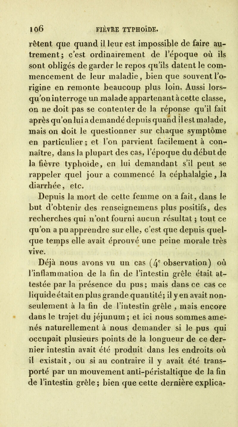 rêtent que quand il leur est impossible de faire au- trement; c’est ordinairement de l’époque où ils sont obligés de garder le repos qu’ils datent le com- mencement de leur maladie, bien que souvent l’o- rigine en remonte beaucoup plus loin. Aussi lors- qu’on interroge un malade appartenant à cette classe, on ne doit pas se contenter de la réponse qu’il fait après qu’on lui a demandé depuis quand il est malade, mais on doit le questionner sur chaque symptôme en particulier ; et l’on parvient facilement à con- naître, dans la plupai't des cas, l’époque du début de la fièvre typhoïde, en lui demandant s’il peut se rappeler quel jour a commencé la céphalalgie, la diarrhée, etc. Depuis la mort de cette femme on a fait, dans le but d’obtenir des renseignexnens plus positifs, des recherches qui n’ont fourni aucun résultat ; tout ce qu’on a pu apprendre sur elle, c’est que depuis quel- que temps elle avait éprouvé une peine morale très vive. Déjà nous avons vu un cas (4e observation) où l’inflammation de la fin de l’intestin grêle était at- testée par la présence du pus ; mais dans ce cas ce liquide était en plus grande quantité; il y en avait non- seulement à la fin de l’intestin grêle , mais encore dans le trajet du jéjunum ; et ici nous sommes ame- nés naturellement à nous demander si le pus qui occupait plusieurs points de la longueur de ce der- nier intestin avait été produit dans les endroits où il existait, ou si au contraire il y avait été trans- porté par un mouvement anti-péristaltique de la fin de l’intestin grêle ; bien que cette dernière explica-