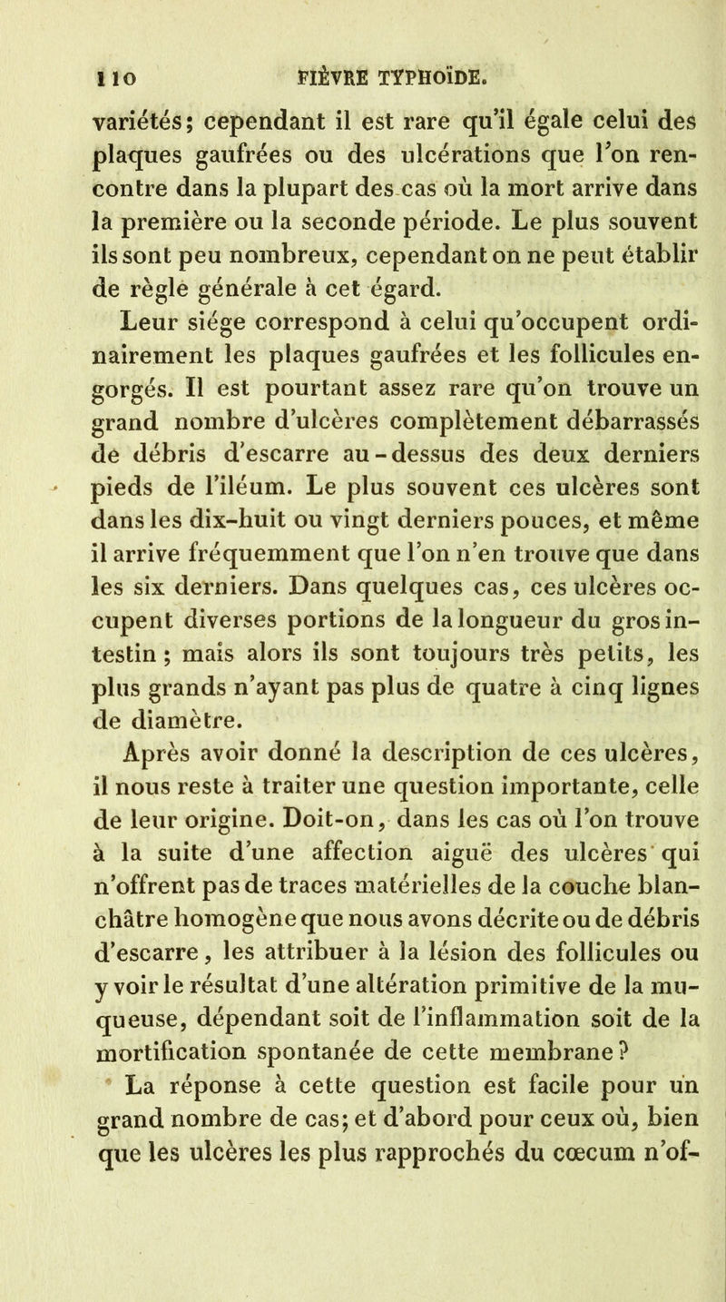 variétés; cependant il est rare qu’il égale celui des plaques gaufrées ou des ulcérations que l’on ren- contre dans la plupart des cas où la mort arrive dans la première ou la seconde période. Le plus souvent ils sont peu nombreux, cependant on ne peut établir de règle générale à cet égard. Leur siège correspond à celui qu’occupent ordi- nairement les plaques gaufrées et les follicules en- gorgés. Il est pourtant assez rare qu’on trouve un grand nombre d’ulcèi’es complètement débarrassés de débris d’escarre au-dessus des deux derniers pieds de l’iléum. Le plus souvent ces ulcères sont dans les dix-huit ou vingt derniers pouces, et même il arrive fréquemment que l’on n’en trouve que dans les six derniers. Dans quelques cas, ces ulcères oc- cupent diverses portions de la longueur du gros in- testin ; mais alors ils sont toujours très petits, les plus grands n’ayant pas plus de quatre à cinq lignes de diamètre. Après avoir donné la description de ces ulcères, il nous reste à traiter une question importante, celle de leur origine. Doit-on, dans les cas où l’on trouve à la suite d’une affection aiguë des ulcères qui n’offrent pas de traces matérielles de la couche blan- châtre homogène que nous avons décrite ou de débris d’escarre, les attribuer à la lésion des follicules ou y voirie résultat d’une altération primitive de la mu- queuse, dépendant soit de l’inflammation soit de la mortification spontanée de cette membrane ? La réponse à cette question est facile pour un grand nombre de cas; et d’abord pour ceux où, bien que les ulcères les plus rapprochés du cæcum n’of-