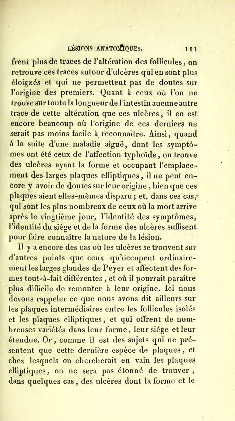 frenfc plus de traces de l’altération des follicules, on retrouve ces traces autour d ulcères qui en sont plus éloignés et qui ne permettent pas de doutes sur Torigine des premiers. Quant à ceux où Ton ne trouve sur toute la longueur de l’intestin aucune autre trace de cette altération que ces ulcères, il en est encore beaucoup où l'origine de ces derniers ne serait pas moins facile à reconnaître. Ainsi, quand à la suite d’une maladie aiguë, dont les symptô- mes ont été ceux de l’affection typhoïde, on trouve des ulcères ayant la forme et occupant l’emplace- ment des larges plaques elliptiques, il ne peut en- core y avoir de doutes sur leur origine, bien que ces plaques aient elles-mêmes disparu ; et, dans ces cas, qui sont les plus nombreux de ceux où la mort arrive après le vingtième jour, l’identité des symptômes, l’identité du siège et de la forme des ulcères suffisent pour faire connaître la nature de la lésion. Il y a encore des cas où les ulcères se trouvent sur d’autres points que ceux qu’occupent ordinaire- ment les larges glandes de Peyer et affectent des for- mes tout-à-fait différentes , et où il pourrait paraître plus difficile de remonter à leur origine. Ici nous devons rappeler ce que nous avons dit ailleurs sur les plaques intermédiaires entre les follicules isolés et les plaques elliptiques, et qui offrent de nom- breuses variétés dans leur forme, leur siège et leur étendue. Or, comme il est des sujets qui ne pré- sentent que cette dernière espèce de plaques, et chez lesquels on chercherait en vain les plaques elliptiques, on ne sera pas étonné de trouver, dans quelques cas, des ulcères dont la forme et le