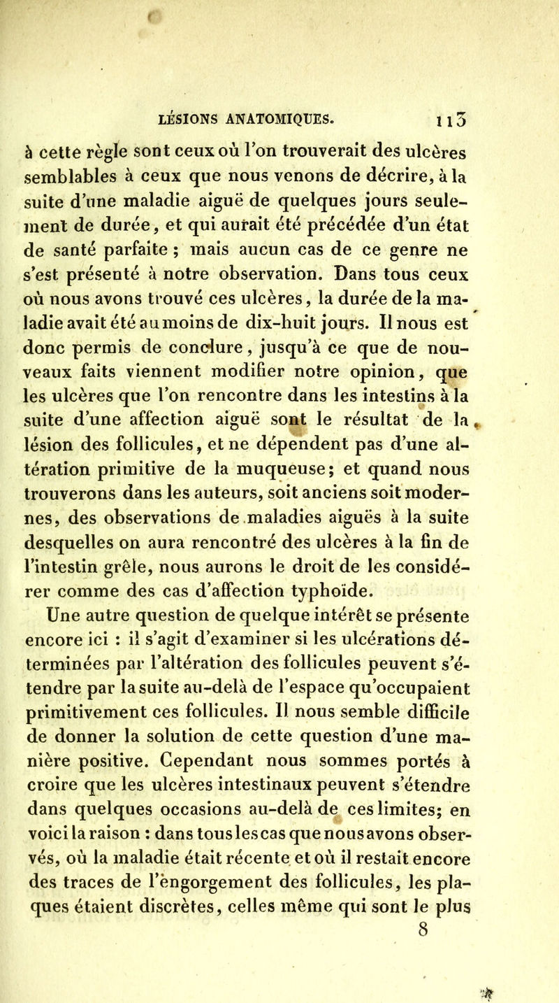 à cette règle sont ceux où Ion trouverait des ulcères semblables à ceux que nous venons de décrire, à la suite d une maladie aiguë de quelques jours seule- ment de durée, et qui aurait été précédée d’un état de santé parfaite ; mais aucun cas de ce genre ne s’est présenté à notre observation. Dans tous ceux où nous avons trouvé ces ulcères, la durée de la ma- *■ ladie avait été au moins de dix-huit jours. Il nous est donc permis de conclure, jusqu’à ce que de nou- veaux faits viennent modifier notre opinion, que les ulcères que l’on rencontre dans les intestins à la suite dune affection aiguë sont le résultat de la * lésion des follicules, et ne dépendent pas d’une al- tération primitive de la muqueuse; et quand nous trouverons dans les auteurs, soit anciens soit moder- nes, des observations de maladies aiguës à la suite desquelles on aura rencontré des ulcères à la fin de l’intestin grêle, nous aurons le droit de les considé- rer comme des cas d’affection typhoïde. Une autre question de quelque intérêt se présente encore ici : il s’agit d’examiner si les ulcérations dé- terminées par l’altération des follicules peuvent s’é- tendre par la suite au-delà de l’espace qu’occupaient primitivement ces follicules. Il nous semble difficile de donner la solution de cette question d’une ma- nière positive. Cependant nous sommes portés à croire que les ulcères intestinaux peuvent s’étendre dans quelques occasions au-delà de ces limites; en voici la raison : dans tous les cas que nous avons obser- vés, où la maladie était récente et où il restait encore des traces de l’èngorgement des follicules, les pla- ques étaient discrètes, celles même qui sont le plus