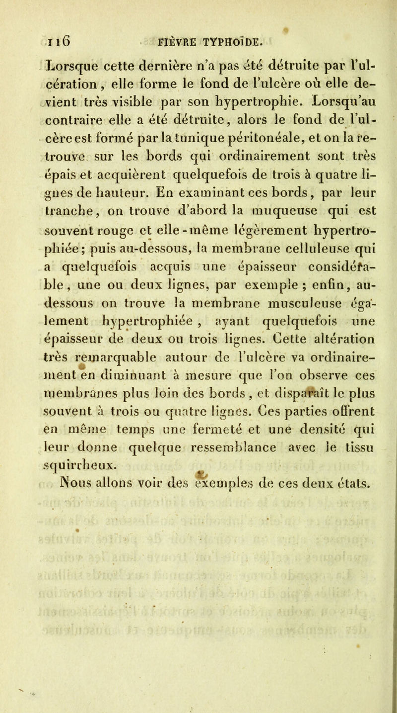 Lorsque cette dernière n’a pas été détruite par l’ul- eération, elle forme le fond de l’ulcère où elle de- vient très visible par son hypertrophie. Lorsqu’au contraire elle a été détruite, alors le fond de l’ul- cère est formé par la tunique péritonéale, et on la re- trouve sur les bords qui ordinairement sont très épais et acquièrent quelquefois de trois à quatre li- gnes de hauteur. En examinant ces bords, par leur tranche, on trouve d’abord la muqueuse qui est souvent rouge et elle-meme légèrement hypertro- phiée; puis au-dessous, la membrane celluleuse qui a quelquefois acquis une épaisseur considéra- ble, une ou deux lignes, par exemple; enfin, au- dessous on trouve la membrane musculeuse éga- lement hypertrophiée , ayant quelquefois une épaisseur de deux ou trois lignes. Cette altération très remarquable autour de l’ulcère va ordinaire- ment en diminuant à mesure que l’on observe ces membranes plus loin des bords , et disparaît le plus souvent à trois ou quatre lignes. Ces parties offrent en meme temps une fermeté et une densité qui leur donne quelque ressemblance avec le tissu squirrheux. Nous allons voir des exemples de ces deux états.