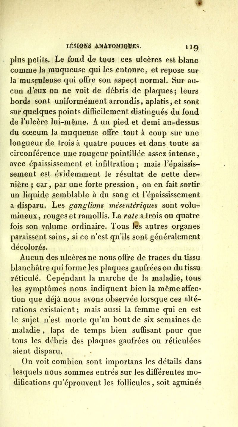 # LÉSIONS ANATOMIQUES. 1 19 plus petits. Le fond de tous ces ulcères est blanc comme la muqueuse qui les entoure, et repose sur la musculeuse qui offre son aspect normal. Sur au- cun d'eux on ne voit de débris de plaques; leurs bords sont uniformément arrondis, aplatis, et sont sur quelques points difficilement distingués du fond de l'ulcère lui-même. Â un pied et demi au-dessus du cæcum la muqueuse offre tout à coup sur une longueur de trois à quatre pouces et dans toute sa circonférence une rougeur pointillée assez intense, avec épaississement et infiltration ; mais l’épaissis- sement est évidemment le résultat de cette der- nière ; car, par une forte pression, on en fait sortir un liquide semblable à du sang et l'épaississement a disparu. Les ganglions mésentériques sont volu- mineux, rouges et ramollis. La rate a trois ou quatre fois son volume ordinaire. Tous les autres organes paraissent sains, si ce n'est qu’ils sont généralement décolorés. Aucun des ulcères ne nous offre de traces du tissu blanchâtre qui forme les plaques gaufrées ou du tissu réticulé. Cependant la marche de la maladie, tous les symptômes nous indiquent bien la même affec- tion que déjà nous avons observée lorsque ces alté- rations existaient ; mais aussi la femme qui en est le sujet n’est morte qu’au bout de six semaines de maladie , laps de temps bien suffisant pour que tous les débris des plaques gaufrées ou réticulées aient disparu. On voit combien sont importans les détails dans lesquels nous sommes entrés sur les différentes mo- difications qu'éprouvent les follicules, soit agminés