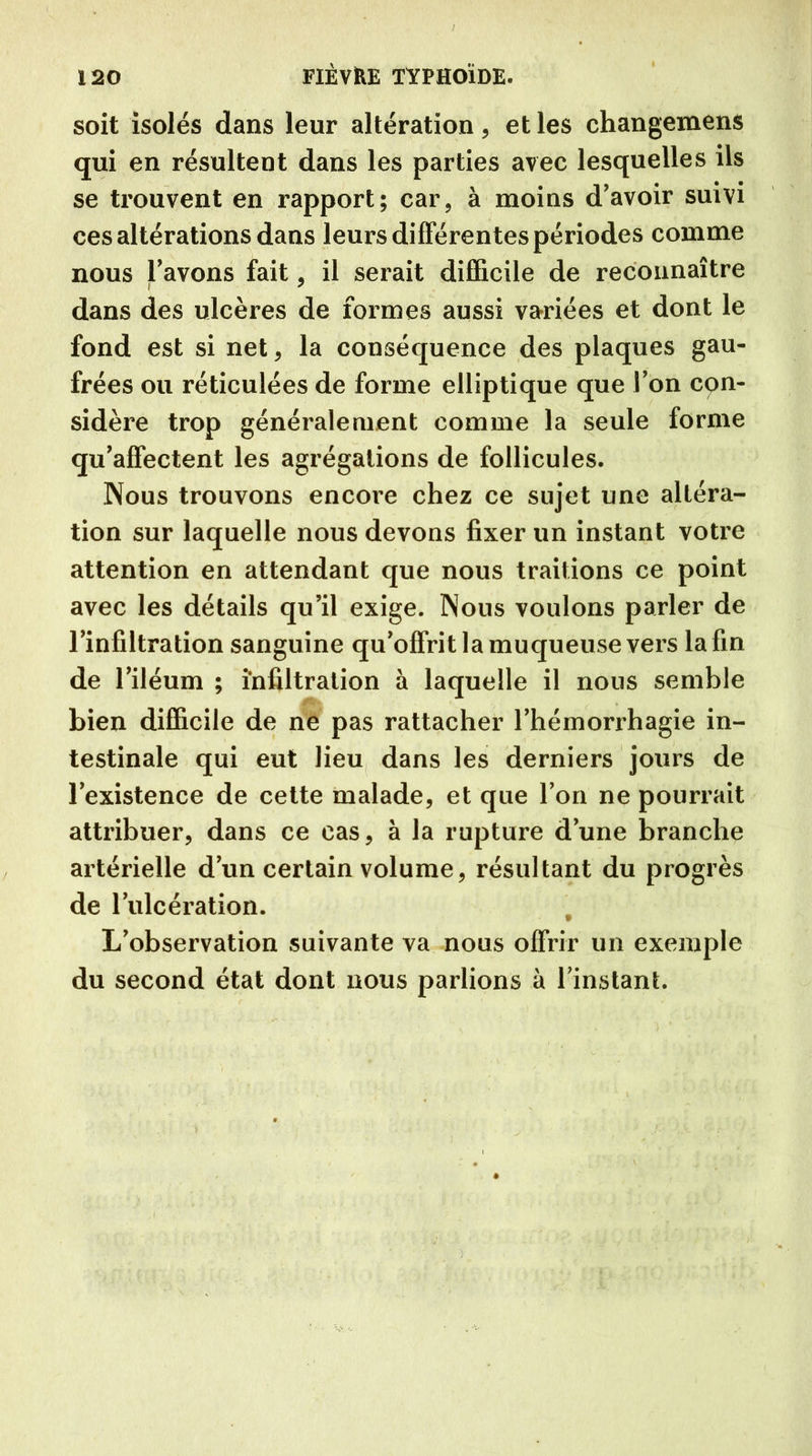 soit isolés dans leur altération, et les changemens qui en résultent dans les parties avec lesquelles ils se trouvent en rapport; car, à moins d’avoir suivi ces altérations dans leurs différentes périodes comme nous l’avons fait, il serait difficile de reconnaître dans des ulcères de formes aussi variées et dont le fond est si net , la conséquence des plaques gau- frées ou réticulées de forme elliptique que Ton con- sidère trop généralement comme la seule forme qu’affectent les agrégations de follicules. Nous trouvons encore chez ce sujet une altéra- tion sur laquelle nous devons fixer un instant votre attention en attendant que nous traitions ce point avec les détails qu’il exige. Nous voulons parler de l’infiltration sanguine qu’offrit la muqueuse vers la fin de l’iléum ; infiltration à laquelle il nous semble bien difficile de ne pas rattacher l’hémorrhagie in- testinale qui eut lieu dans les derniers jours de l’existence de cette malade, et que l’on ne pourrait attribuer, dans ce cas, à la rupture d’une branche artérielle d’un certain volume, résultant du progrès de l’ulcération. t L’observation suivante va nous offrir un exemple du second état dont nous parlions à l’instant.