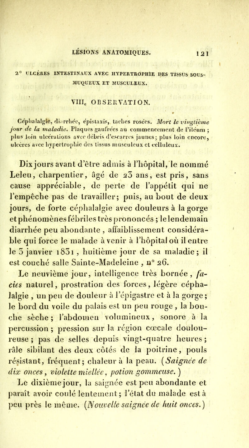 2° ULCÈRES INTESTINAUX AVEC HYPERTROPHIE DES TISSUS SOUS MUQUEUX ET MUSCULEUX. Ville OBSERVATION. Céphalalgie, diarrhée. épistaxis, taches rosées. Mort le vingtième jour de la maladie. Plaques gaufrées au commencement de l’iléum ; plus loin ulcérations avec débris d’escarres jaunes; plus loin encore, ulcères avec hypertrophie des tissus musculeux et celluleux. Dix jours avant d'être admis à l’hôpital, le nommé Leleu, charpentier, âgé de 23 ans, est pris, sans cause appréciable, de perte de l’appétit qui ne l’empêche pas de travailler; puis, au bout de deux jours, de forte céphalalgie avec douleurs à la gorge et phénomènes fébriles très prononcés ; le lendemain diarrhée peu abondante , affaiblissement considéra- ble qui force le malade à venir à l’hôpital où il entre le 3 janvier 1831 , huitième jour de sa maladie; il est couché salle Sainte-Madeleine , n° 26. Le neuvième jour, intelligence très bornée , fa- des naturel, prostration des forces, légère cépha- lalgie , un peu de douleur à l’épigastre et à la gorge ; le bord du voile du palais est un peu rouge , la bou- che sèche; l’abdomen volumineux, sonore à la percussion ; pression sur la région cœcale doulou- reuse ; pas de selles depuis vingt-quatre heures; râle sibilant des deux côtés de la poitrine, pouls résistant, fréquent; chaleur â la peau. (Saignée de dix onces, violette miellée, potion gommeuse.) Le dixième jour, la saignée est peu abondante et paraît avoir coulé lentement; l’état du malade esta peu près le même. [Nouvelle saignée de huit onces.)