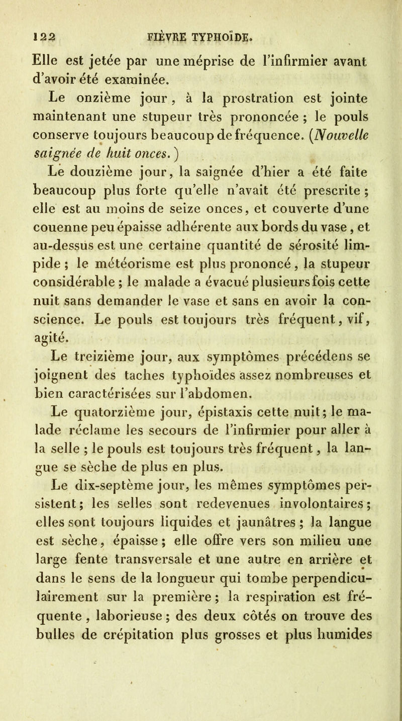 Elle est jetée par une méprise de l’infirmier avant d’avoir été examinée. Le onzième jour, à la prostration est jointe maintenant une stupeur très prononcée ; le pouls conserve toujours beaucoup de fréquence. (Nouvelle saignée de huit onces. ) Le douzième jour, la saignée d’hier a été faite beaucoup plus forte qu’elle n’avait été prescrite ; elle est au moins de seize onces, et couverte d’une couenne peu épaisse adhérente aux bords du vase, et au-dessus est une certaine quantité de sérosité lim- pide ; le météorisme est plus prononcé, la stupeur considérable ; le malade a évacué plusieurs fois cette nuit sans demander le vase et sans en avoir la con- science. Le pouls est toujours très fréquent, vif, agité. Le treizième jour, aux symptômes précédons se joignent des taches typhoïdes assez nombreuses et bien caractérisées sur l’abdomen. Le quatorzième jour, épistaxis cette nuit; le ma- lade réclame les secours de l’infirmier pour aller à la selle ; le pouls est toujours très fréquent, la lan- gue se sèche de plus en plus. Le dix-septème jour, les mêmes symptômes per- sistent; les selles sont redevenues involontaires; elles sont toujours liquides et jaunâtres ; la langue est sèche, épaisse ; elle offre vers son milieu une large fente transversale et une autre en arrière et dans le sens de la longueur qui tombe perpendicu- lairement sur la première ; la respiration est fré- quente , laborieuse ; des deux côtés on trouve des bulles de crépitation plus grosses et plus humides