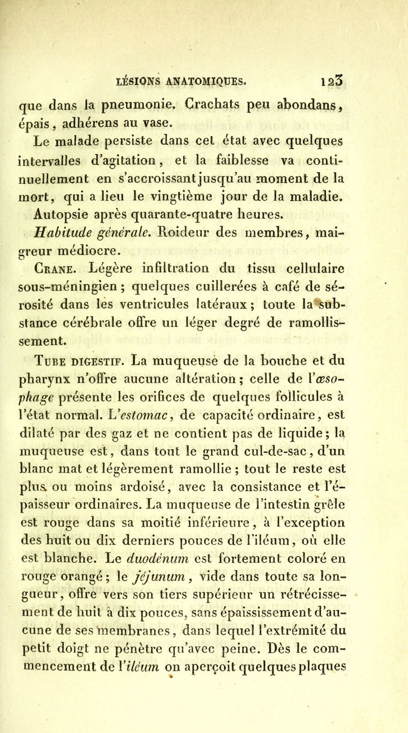 que dans Ja pneumonie. Crachats peu abondans, épais, adhérens au vase. Le malade persiste dans cet état avec quelques intervalles d'agitation, et la faiblesse va conti- nuellement en s'accroissant jusqu au moment de la mort, qui a lieu le vingtième jour de la maladie. Autopsie après quarante-quatre heures. Habitude générale. Roideur des membres, mai- greur médiocre. Crâne. Légère infiltration du tissu cellulaire sous-méningien ; quelques cuillerées à café de sé- rosité dans les ventricules latéraux ; toute la sub- stance cérébrale offre un léger degré de ramollis- sement. Tube digestif. La muqueuse de la bouche et du pharynx n'offre aucune altération; celle de Xœso- phage présente les orifices de quelques follicules à Tétât normal. L’estomac, de capacité ordinaire, est dilaté par des gaz et ne contient pas de liquide; 1^ muqueuse est, dans tout le grand cul-de-sac, d'un blanc mat et légèrement ramollie ; tout le reste est plusw ou moins ardoisé, avec la consistance et l'é- paisseur ordinaires. La muqueuse de l'intestin grêle est rouge dans sa moitié inférieure, à l’exception des huit ou dix derniers pouces de Tiléum, où elle est blanche. Le duodénum est fortement coloré en ronge orangé; le jéjunum, vide dans toute sa lon- gueur, offre vers son tiers supérieur un rétrécisse- ment de huit à dix pouces, sans épaississement d'au- cune de ses membranes, dans lequel l’extrémité du petit doigt ne pénètre qu’avec peine. Dès le com- mencement de Yilëum on aperçoit quelques plaques