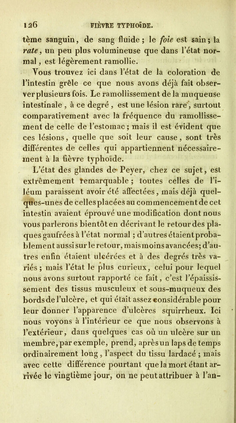 tème sanguin, de sang fluide ; le foie est sain ; la rate, un peu plus volumineuse que dans l’état nor- mal , est légèrement ramollie. Yous trouvez ici dans l’état de la coloration de l’intestin grêle ce que nous avons déjà fait obser- ver plusieurs fois. Le ramollissement de la muqueuse intestinale , à ce degré , est une lésion rare, surtout comparativement avec la fréquence du ramollisse- ment de celle de l’estomac ; mais il est évident que ces lésions, quelle que soit leur cause, sont très différentes de celles qui appartiennent nécessaire- ment à la fièvre typhoïde. L’état des glandes de Peyer, chez ce sujet, est extrêmement remarquable ; toutes celles de l’i- léum paraissent avoir été affectées, mais déjà quel- ques-unes de celles placées au commencement de cet intestin avaient éprouvé une modification dont nous vous parlerons bientôt en décrivant le retour des pla- ques gaufrées à l’état normal ; d’autres étaient proba- blement aussi sur le retour, mais moins avancées; d’au- tres enfin étaient ulcérées et à des degrés très va- riés ; mais l’état le plus curieux, celui pour lequel nous avons surtout rapporté ce fait, c’est l’épaissis- sement des tissus musculeux et sous-muqueux des bords de l’ulcère, et qui était assez considérable pour leur donner l’apparence d’ulcères squirrheux. ïci nous voyons à l’intérieur ce que nous observons à l’extérieur, dans quelques cas où un ulcère sur un membre, par exemple, prend, après un laps de temps ordinairement long , l’aspect du tissu lardacé ; mais avec cette différence pourtant que la mort étant ar- rivée le vingtième jour, on ne peut attribuer à l’an-