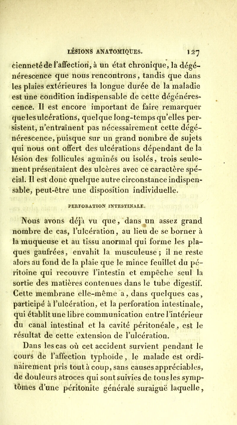 » ciennetéde l'affection, à un état chronique, la dégé- nérescence que nous rencontrons, tandis que dans les plaies extérieures la longue durée de la maladie est une condition indispensable de cette dégénéres- cence. Il est encore important de faire remarquer que les ulcérations, quelque long-temps qu'elles per- sistent, n'entraînent pas nécessairement cette dégé- nérescence, puisque sur un grand nombre de sujets qui nous ont offert des ulcérations dépendant de la lésion des follicules agminés ou isolés, trois seule- ment présentaient des ulcères avec ce caractère spé- cial. Il est donc quelque autre circonstance indispen- sable, peut-être une disposition individuelle. PERFORATION INTESTINALE. Nous avons déjà vu que, dans un assez grand nombre de cas, l'ulcération, au lieu de se borner à la muqueuse et au tissu anormal qui forme les pla- ques gaufrées, envahit la musculeuse; il ne reste alors au fond de la plaie que le mince feuillet du pé- ritoine qui recouvre l'intestin et empêche seul la sortie des matières contenues dans le tube digestif. Cette membrane elle-même a, dans quelques cas, participé à l'ulcération, et la perforation intestinale, qui établit une libre communication entre l'intérieur du canal intestinal et la cavité péritonéale , est le résultat de cette extension de l'ulcération. Dans les cas où cet accident survient pendant le cours de l'affection typhoïde, le malade est ordi- nairement pris tout à coup, sans causes appréciables, de douleurs atroces qui sont suivies de tous les symp- tômes d'une péritonite générale suraiguë laquelle,