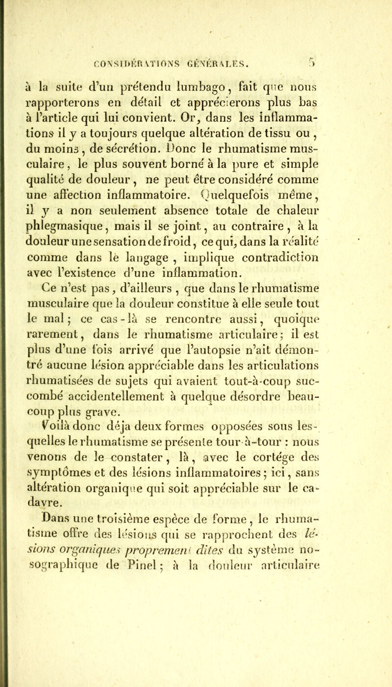 C 0 N S11> É R A TI 0 N S G É N É R A h E S. r : > à la suite d’un prétendu lumbago, fait que nous rapporterons en détail et apprécierons plus bas à l’article qui lui convient. Or, dans les inflamma- tions il y a toujours quelque altération de tissu ou , du moins , de sécrétion. Donc le rhumatisme mus- culaire , le plus souvent borné à la pure et simple qualité de douleur , ne peut être considéré comme une affection inflammatoire. Quelquefois même, il y a non seulement absence totale de chaleur phlegmasique, mais il se joint, au contraire , à la douleur une sensation de froid, ce qui, dans la réalité comme dans le langage , implique contradiction avec l’existence d’une inflammation. Ce n’est pas , d’ailleurs , que dans le rhumatisme musculaire que la douleur constitue à elle seule tout le mal; ce cas-là se rencontre aussi, quoique rarement, dans le rhumatisme articulaire; il est plus d’une fois arrivé que l’autopsie n’ait démon- tré aucune lésion appréciable dans les articulations rhumatisées de sujets qui avaient tout-à-coup suc- combé accidentellement à quelque désordre beau- coup plus grave. Coda donc déjà deux formes opposées sous les- quelles le rhumatisme se présente tour à-tour : nous venons de le constater, là, avec le cortège des symptômes et des lésions inflammatoires ; ici, sans altération organique qui soit appréciable sur le ca- davre. Dans une troisième espèce de forme , le rhuma- tisme offre des lésions qui se rapprochent des lé- sions organiques proprement dites du système no- sographique de Pinel : à la douleur articulaire