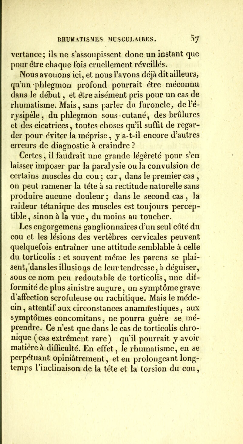 vertance; ils ne s’assoupissent donc un instant que pour être chaque fois cruellement réveillés. Nous avouons ici, et nous l’avons déjà dit ailleurs, qu’un phlegmon profond pourrait être méconnu dans le début, et être aisément pris pour un cas de rhumatisme. Mais, sans parler du furoncle, de l’é- rysipèle , du phlegmon sous-cutané, des brûlures et des cicatrices, toutes choses qu’il suffit de regar- der pour éviter la méprise, y a-t-il encore d’autres erreurs de diagnostic à craindre ? Certes, il faudrait une grande légèreté pour s’en laisser imposer par la paralysie ou la convulsion de certains muscles du cou ; car, dans le premier cas , on peut ramener la tête à sa rectitude naturelle sans produire aucune douleur ; dans le second cas , la raideur tétanique des muscles est toujours percep- tible , sinon à la vue, du moins au toucher. Les engorgemens ganglionnaires d’un seul côté du cou et les lésions des vertèbres cervicales peuvent quelquefois entraîner une attitude semblable à celle du torticolis : et souvent même les parens se plai- sent, ldans les illusions de leur tendresse, à déguiser, sous ce nom peu redoutable de torticolis, une dif- formité de plus sinistre augure, un symptôme grave d’affection scrofuleuse ou rachitique. Mais le méde- cin, attentif aux circonstances anamnestiques, aux symptômes concomitans, ne pourra guère se mé- prendre. Ce n’est que dans le cas de torticolis chro- nique (cas extrément rare) qu’il pourrait y avoir matière à difficulté. En effet, le rhumatisme, en se perpétuant opiniâtrement, et en prolongeant long- temps Tinclinaison de la tête et la torsion du cou,