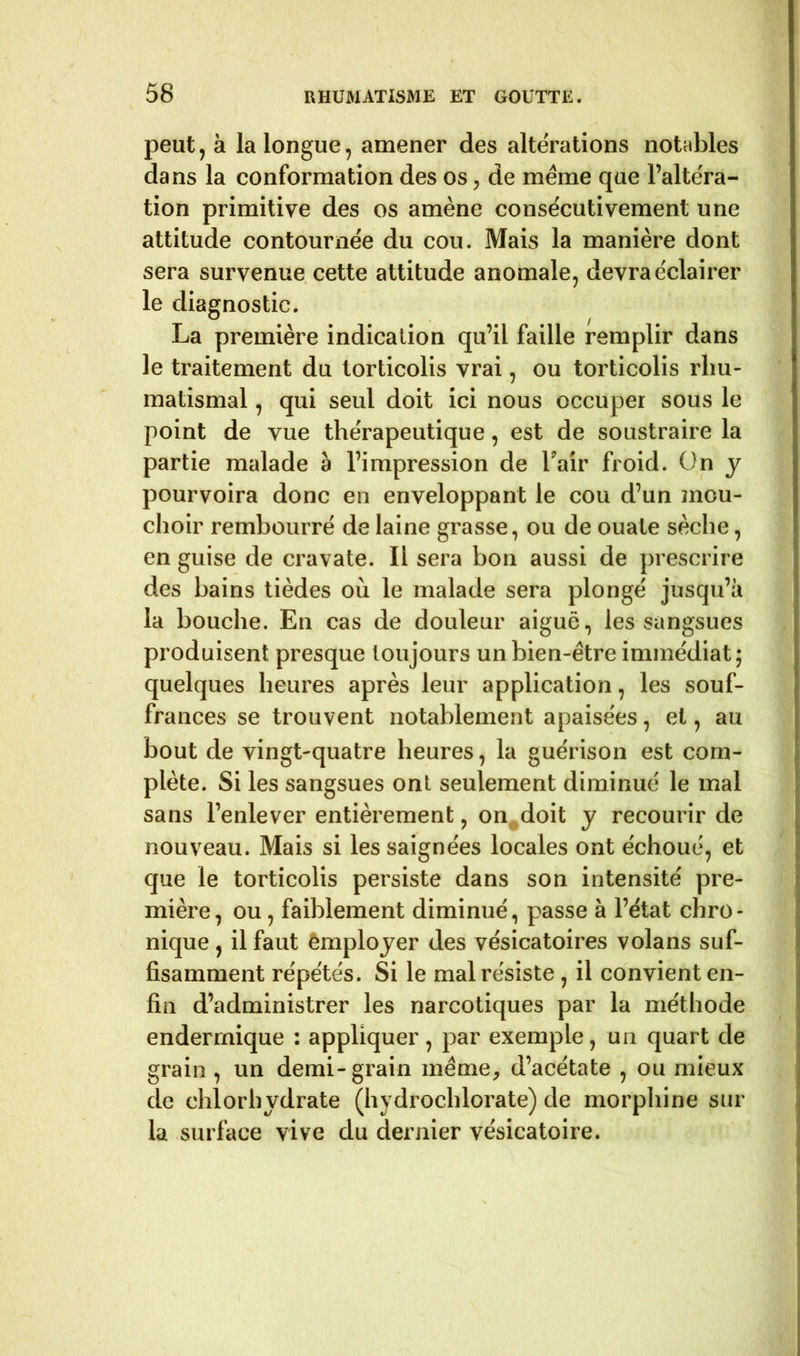 peut, à la longue, amener des altérations notables dans la conformation des os, de meme que l’altéra- tion primitive des os amène consécutivement une attitude contournée du cou. Mais la manière dont sera survenue cette attitude anomale, devra éclairer le diagnostic. La première indication qu’il faille remplir dans le traitement du torticolis vrai, ou torticolis rhu- matismal , qui seul doit ici nous occuper sous le point de vue thérapeutique, est de soustraire la partie malade à l’impression de Tair froid. On y pourvoira donc en enveloppant le cou d’un mou- choir rembourré de laine grasse, ou de ouate sèche, en guise de cravate. Il sera bon aussi de prescrire J des bains tièdes où le malade sera plongé jusqu’à la bouche. En cas de douleur aiguë, les sangsues produisent presque toujours un bien-être immédiat; quelques heures après leur application, les souf- frances se trouvent notablement apaisées, et, au bout de vingt-quatre heures, la guérison est com- plète. Si les sangsues ont seulement diminué le mal sans l’enlever entièrement, on doit y recourir de nouveau. Mais si les saignées locales ont échoué, et que le torticolis persiste dans son intensité pre- mière, ou, faiblement diminué, passe à l’état chro- nique , il faut employer des vésicatoires volans suf- fisamment répétés. Si le mal résiste , il convient en- fin d’administrer les narcotiques par la méthode endermique : appliquer, par exemple, un quart de grain , un demi-grain même, d’acétate , ou mieux de chlorhydrate (hydrochlorate) de morphine sur la surface vive du dernier vésicatoire.