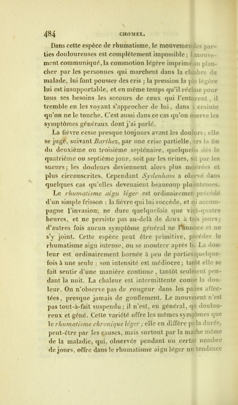 Dans cette espèce de rhumatisme, le mouvemei Les pa; - ties douloureuses est complètement impossible ; moir, e- ment communiqué, la commotion légère imprime m plan- cher par les personnes qui marchent dans la cL ibre du malade, lui font pousser des cris ; la pression la pis légère lui est insupportable, et en même temps qu’il réel ne pour tous ses besoins les secours de ceux qui l’ente rent, il tremble en les voyant s’approcher de lui, dans crainte qu’on ne le touche. C’est aussi dans ce cas qu’on oserve les symptômes généraux dont j’ai parlé. La fièvre cesse presque toujours avant les doui irs; elle se juge, suivant Barthez, par une crise partielle, rs la fin du deuxième ou troisième septénaire, quelque!ts dès le quatrième ou septième jour, soit par les urines, s t par les sueurs; les douleurs deviennent alors plus moérées et plus circonscrites. Cependant Sydenham a obervé dans quelques cas qu elles devenaient beaucoup plu ntenses. Le rhumatisme aigu léger est ordinairement précédé d’un simple frisson : la fièvre qui lui succède, et ( i accom- pagne l’invasion, ne dure quelquefois que vii t-quatre heures, et ne persiste pas au-delà de deux à ti is jours; d’autres fois aucun symptôme général ne l’hnnuce et ne s’y joint. Cette espèce peut être primitive, p céder le rhumatisme aigu intense, ou se montrer après lu La dou- leur est ordinairement bornée à peu de parties quelque- fois à une seule : son intensité est médiocre ; taiôt elle se fait sentir d une manière continue , tantôt seuleient pen- dant la nuit. La chaleur est intermittente comie la dou- leur. On n’observe pas de rougeur dans les pa:ies affec- tées , presque jamais de gonflement. Le mouveient n’est pas tout-à-fait suspendu; il n’est, en général, qe doulou- reux et gêné. Cette variété offre les mêmes symjômes que le rhumatisme chronique léger ; elle en diffère pr la durée, peut-être par les causes, mais surtout par la ma:he même de la maladie, qui. observée pendant un certr nomme de jours, offre dans le rhumatisme aigu léger ui tendance