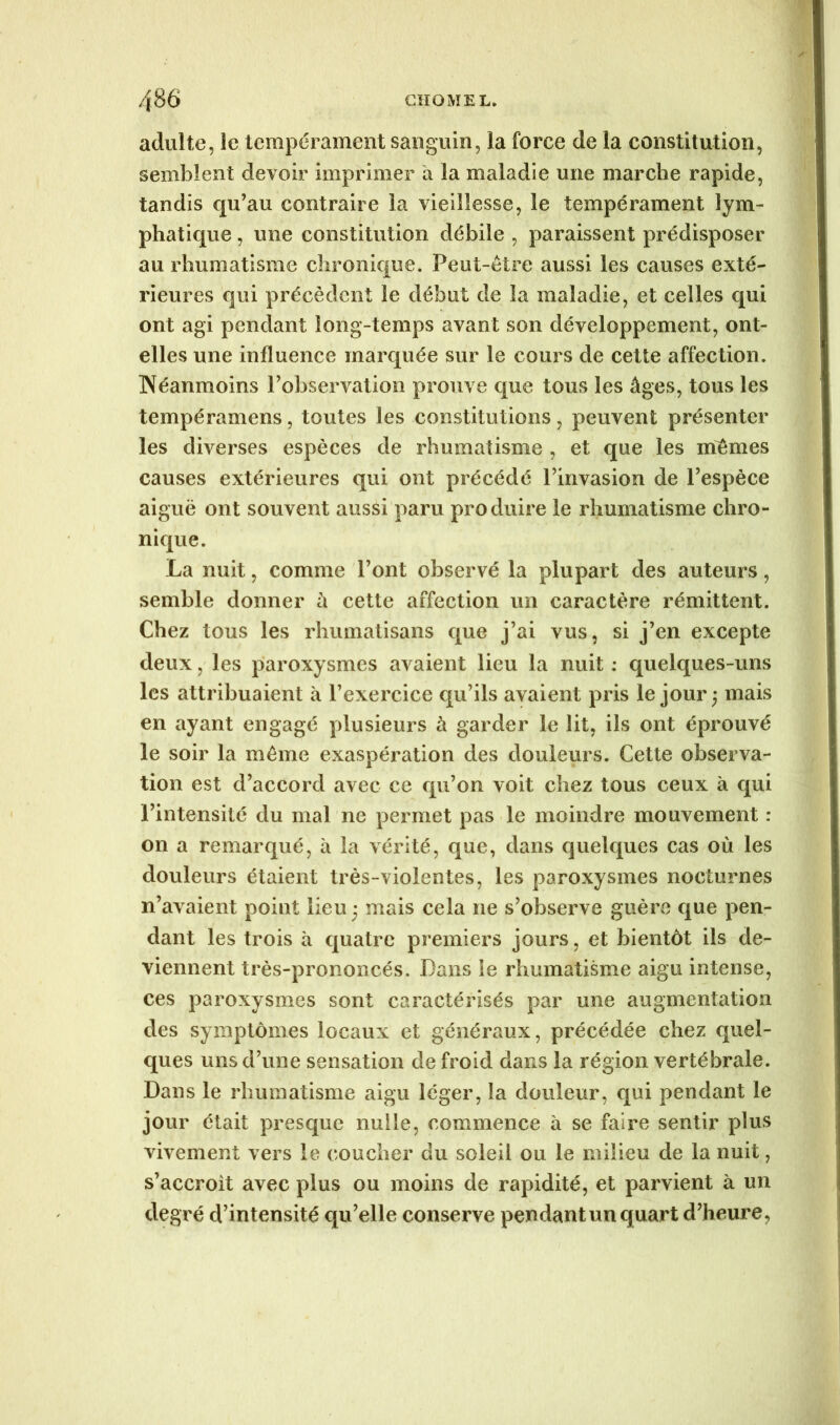 adulte, le tempérament sanguin, la force de la constitution, semblent devoir imprimer à la maladie une marche rapide, tandis qu’au contraire la vieillesse, le tempérament lym- phatique , une constitution débile , paraissent prédisposer au rhumatisme chronique. Peut-être aussi les causes exté- rieures qui précèdent le début de la maladie, et celles qui ont agi pendant long-temps avant son développement, ont- elles une influence marquée sur le cours de cette affection. Néanmoins l’observation prouve que tous les âges, tous les tempéramens, toutes les constitutions, peuvent présenter les diverses espèces de rhumatisme , et que les mêmes causes extérieures qui ont précédé l’invasion de l’espèce aiguë ont souvent aussi paru produire le rhumatisme chro- nique. La nuit, comme l’ont observé la plupart des auteurs, semble donner à cette affection un caractère rémittent. Chez tous les rhumatisans que j’ai vus, si j’en excepte deux, les paroxysmes avaient lieu la nuit : quelques-uns les attribuaient à Pexercice qu’ils avaient pris le jour ; mais en ayant engagé plusieurs à garder le lit, ils ont éprouvé le soir la même exaspération des douleurs. Cette observa- tion est d’accord avec ce qu’on voit chez tous ceux à qui l’intensité du mal ne permet pas le moindre mouvement : on a remarqué, à la vérité, que, dans quelques cas où les douleurs étaient très-violentes, les paroxysmes nocturnes n’avaient point lieu; mais cela ne s’observe guère que pen- dant les trois à quatre premiers jours, et bientôt ils de- viennent très-prononcés. Dans le rhumatisme aigu intense, ces paroxysmes sont caractérisés par une augmentation des symptômes locaux et généraux, précédée chez quel- ques uns d’une sensation de froid dans la région vertébrale. Dans le rhumatisme aigu léger, la douleur, qui pendant le jour était presque nulle, commence à se faire sentir plus vivement vers le coucher du soleil ou le milieu de la nuit, s’accroît avec plus ou moins de rapidité, et parvient à un degré d’intensité qu’elle conserve pendant un quart d’heure.