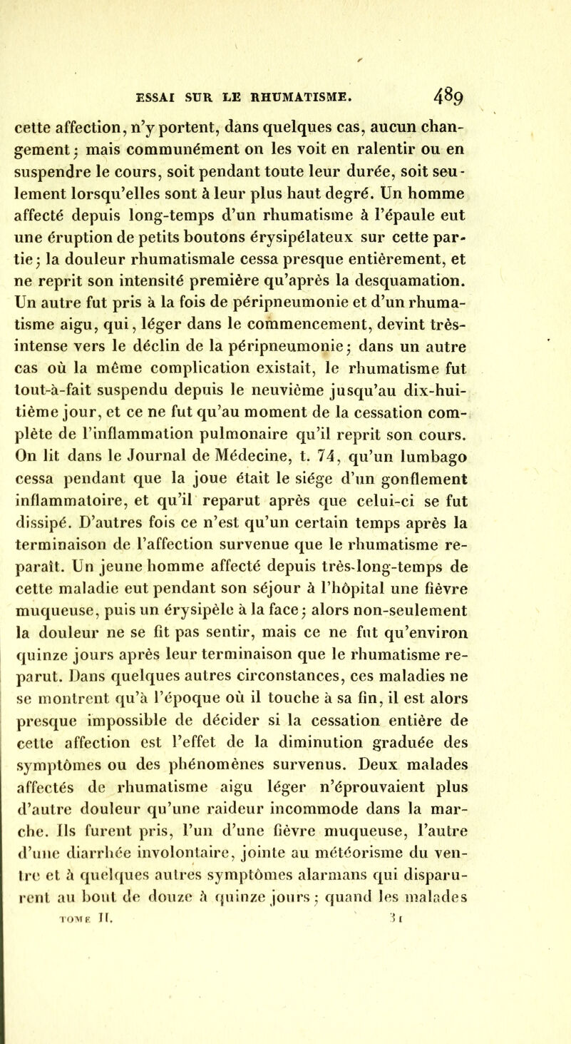 ✓ cette affection, n’y portent, dans quelques cas, aucun chan- gement ; mais communément on les voit en ralentir ou en suspendre le cours, soit pendant toute leur durée, soit seu- lement lorsqu’elles sont à leur plus haut degré. Un homme affecté depuis long-temps d’un rhumatisme à l’épaule eut une éruption de petits boutons érysipélateux sur cette par- tie; la douleur rhumatismale cessa presque entièrement, et ne reprit son intensité première qu’après la desquamation. Un autre fut pris à la fois de péripneumonie et d’un rhuma- tisme aigu, qui, léger dans le commencement, devint très- intense vers le déclin de la péripneumonie; dans un autre cas où la même complication existait, le rhumatisme fut tout-à-fait suspendu depuis le neuvième jusqu’au dix-hui- tième jour, et ce ne fut qu’au moment de la cessation com- plète de l’inflammation pulmonaire qu’il reprit son cours. On lit dans le Journal de Médecine, t. 74, qu’un lumbago cessa pendant que la joue était le siège d’un gonflement inflammatoire, et qu’il reparut après que celui-ci se fut dissipé. D’autres fois ce n’est qu’un certain temps après la terminaison de l’affection survenue que le rhumatisme re- paraît. Un jeune homme affecté depuis très-long-temps de cette maladie eut pendant son séjour à l’hôpital une fièvre muqueuse, puis un érysipèle à la face ; alors non-seulement la douleur ne se fit pas sentir, mais ce ne fut qu’environ quinze jours après leur terminaison que le rhumatisme re- parut. Dans quelques autres circonstances, ces maladies ne se montrent qu’à l’époque où il touche à sa fin, il est alors presque impossible de décider si la cessation entière de cette affection est l’effet de la diminution graduée des symptômes ou des phénomènes survenus. Deux malades affectés de rhumatisme aigu léger n’éprouvaient plus d’autre douleur qu’une raideur incommode dans la mar- che. Ils furent pris, l’un d’une fièvre muqueuse, l’autre d’une diarrhée involontaire, jointe au météorisme du ven- tre et à quelques autres symptômes alarmans qui disparu- rent au bout de douze à quinze jours ; quand les malades TOME It, 3l