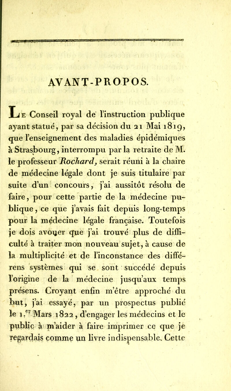 AYANT-PROPOS. Le Conseil royal de l’instruction publique ayant statué, par sa décision du 21 Mai 1819, que l’enseignement des maladies épidémiques à Strasbourg, interrompu par la retraite de M. le professeur Rochard, serait réuni à la chaire de médecine légale dont je suis titulaire par suite d’un concours, j’ai aussitôt résolu de faire, pour cette partie de la médecine pu- blique , ce que j’avais fait depuis long-temps pour la médecine légale française. Toutefois je dois avouer que j’ai trouvé plus de diffi- culté à traiter mon nouveau sujet, à cause de la multiplicité et de l’inconstance des diffé- rens systèmes qui se sont succédé depuis l’origine de la médecine jusqu’aux temps présens. Croyant enfin m’ètre approché du but, j’ai essayé, par un prospectus publié le 1 ,e? Mars 1822 , d’engager les médecins et le public à m’aider à faire imprimer ce que je regardais comme un livre indispensable. Cette