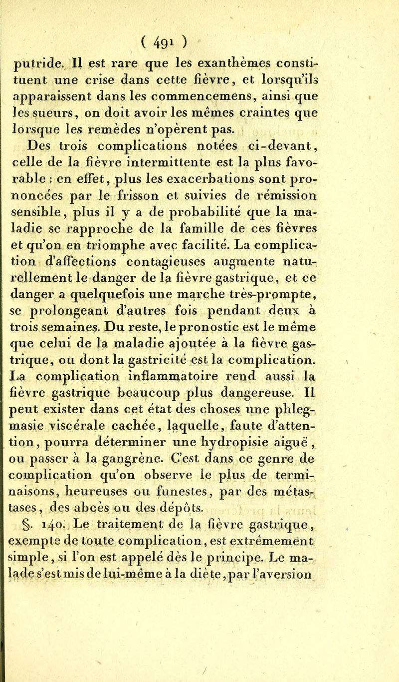 putride. Il est rare que les exanthèmes consti- tuent une crise dans cette fièvre, et lorsqu’ils apparaissent dans les commencemens, ainsi que les sueurs, on doit avoir les mêmes craintes que lorsque les remèdes n’opèrent pas. Des trois complications notées ci-devant, celle de la fièvre intermittente est la plus favo- rable : en effet, plus les exacerbations sont pro- noncées par le frisson et suivies de rémission sensible, plus il y a de probabilité que la ma- ladie se rapproche de la famille de ces fièvres et qu’on en triomphe avec facilité. La complica- tion d’affections contagieuses augmente natu- rellement le danger de la fièvre gastrique, et ce danger a quelquefois une marche très-prompte, se prolongeant d’autres fois pendant deux à trois semaines. Du reste, le pronostic est le même que celui de la maladie ajoutée à la fièvre gas- trique, ou dont la gastricité est la complication. La complication inflammatoire rend aussi la fièvre gastrique beaucoup plus dangereuse. Il peut exister dans cet état des choses une phleg- masie viscérale cachée, laquelle, faute d’atten- tion, pourra déterminer une hydropisie aiguë , ou passer à la gangrène. C’est dans ce genre de complication qu’on observe le plus de termi- naisons, heureuses ou funestes, par des métas- tases, des abcès ou des dépôts. §. 140. Le traitement de la fièvre gastrique, exempte de toute complication, est extrêmement simple, si l’on est appelé dès le principe. Le ma- lade s’est mis de lui-même à la diète, par l’aversion