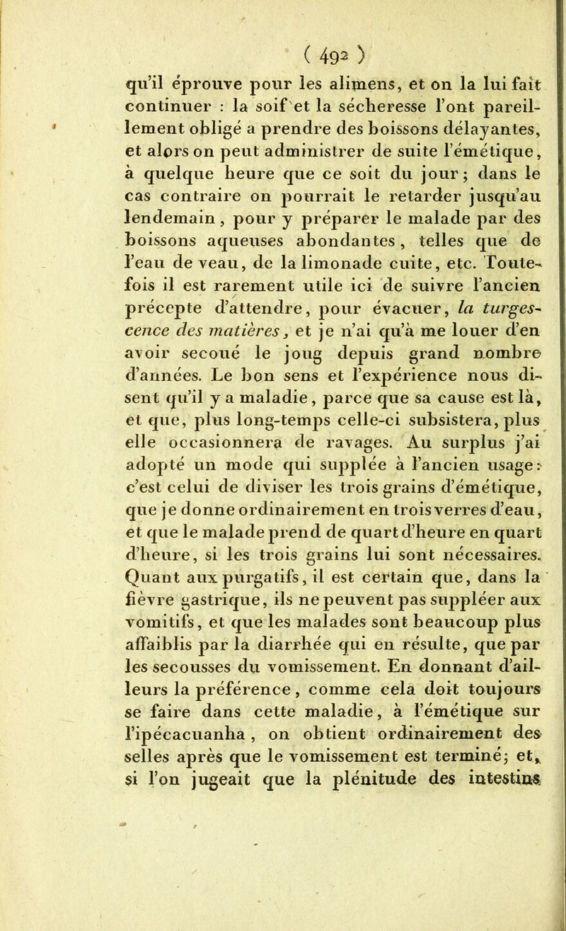 qu’il éprouvé pour les alimens, et on la lui fait continuer : la soif et la sécheresse l’ont pareil- lement obligé a prendre des boissons délayantes, et alors on peut administrer de suite l’émétique, à quelque heure que ce soit du jour; dans le cas contraire on pourrait le retarder jusqu’au lendemain, pour y préparer le malade par des boissons aqueuses abondantes, telles que de l’eau de veau, de la limonade cuite, etc. Toute- fois il est rarement utile ici de suivre l’ancien précepte d’attendre, pour évacuer, la turges- cence des matières, et je n’ai qu’à me louer d’en avoir secoué le joug depuis grand nombre d’années. Le bon sens et l’expérience nous di- sent qu’il y a maladie, parce que sa cause est là, et que, plus long-temps celle-ci subsistera, plus elle occasionnera de ravages. Au surplus j’ai adopté un mode qui supplée à l’ancien usage: c’est celui de diviser les trois grains d’émétique, que je donne ordinairement en trois verres d’eau, et que le malade prend de quart d’heure en quart d’heure, si les trois grains lui sont nécessaires. Quant aux purgatifs, il est certain que, dans la fièvre gastrique, ils ne peuvent pas suppléer aux vomitifs, et que les malades sont beaucoup plus affaiblis par la diarrhée qui en résulte, que par les secousses du vomissement. En donnant d’ail- leurs la préférence, comme cela doit toujours se faire dans cette maladie, à l’émétique sur l’ipécacuanha , on obtient ordinairement des selles après que le vomissement est terminé; et, si l’on jugeait que la plénitude des intestins