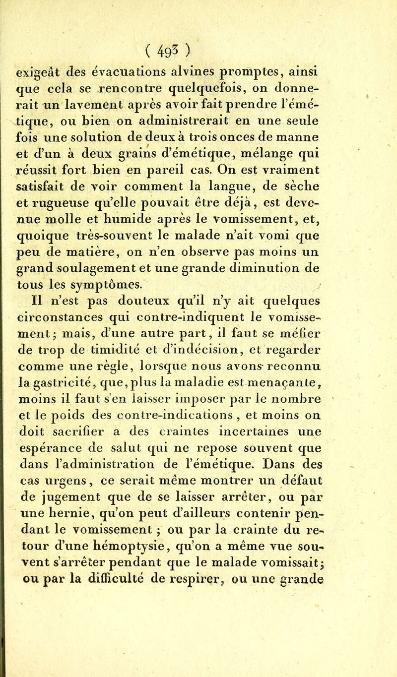 exigeât des évacuations alvines promptes, ainsi que cela se rencontre quelquefois, on donne- rait un lavement après avoir fait prendre l’émé- tique, ou bien on administrerait en une seule fois une solution de deux à trois onces de manne et d’un à deux grains d’émétique, mélange qui réussit fort bien en pareil cas. On est vraiment satisfait de voir comment la langue, de sèche et rugueuse qu’elle pouvait être déjà, est deve- nue molle et humide après le vomissement, et, quoique très-souvent le malade n’ait vomi que peu de matière, on n’en observe pas moins un grand soulagement et une grande diminution de tous les symptômes. Il n’est pas douteux qu’il n’y ait quelques circonstances qui contre-indiquent le vomisse- ment ; mais, d’une autre part, il faut se méfier de trop de timidité et d’indécision, et regarder comme une règle, lorsque nous avons reconnu la gastricité, que,plus la maladie est menaçante, moins il faut s’en laisser imposer par le nombre et le poids des contre-indications , et moins on doit sacrifier a des craintes incertaines une espérance de salut qui ne repose souvent que dans l’administration de l’émétique. Dans des cas urgens, ce serait même montrer un défaut de jugement que de se laisser arrêter, ou par une hernie, qu’on peut d’ailleurs contenir pen- dant le vomissement ; ou par la crainte du re- tour d’une hémoptysie, qu’on a même vue sou- vent s’arrêter pendant que le malade vomissait^ ou par la difficulté de respirer, ou une grande
